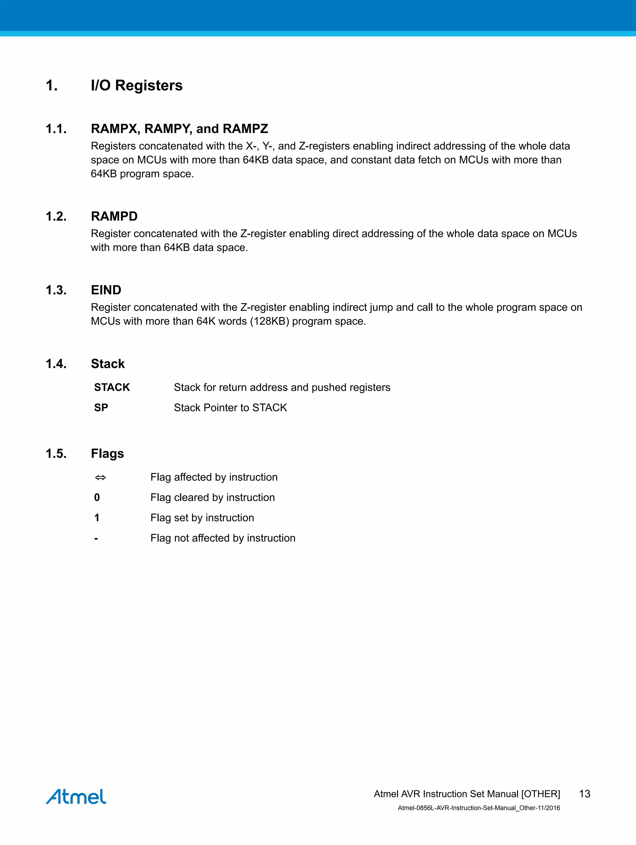 1. I/O Registers
1.1. RAMPX, RAMPY, and RAMPZ
Registers concatenated with the X-, Y-, and Z-registers enabling indirect addressing of the whole data
space on MCUs with more than 64KB data space, and constant data fetch on MCUs with more than
64KB program space.
1.2. RAMPD
Register concatenated with the Z-register enabling direct addressing of the whole data space on MCUs
with more than 64KB data space.
1.3. EIND
Register concatenated with the Z-register enabling indirect jump and call to the whole program space on
MCUs with more than 64K words (128KB) program space.
1.4. Stack
STACK Stack for return address and pushed registers
SP Stack Pointer to STACK
1.5. Flags
⇔ Flag affected by instruction
0 Flag cleared by instruction
1 Flag set by instruction
- Flag not affected by instruction
Atmel AVR Instruction Set Manual [OTHER]
Atmel-0856L-AVR-Instruction-Set-Manual_Other-11/2016
13
 