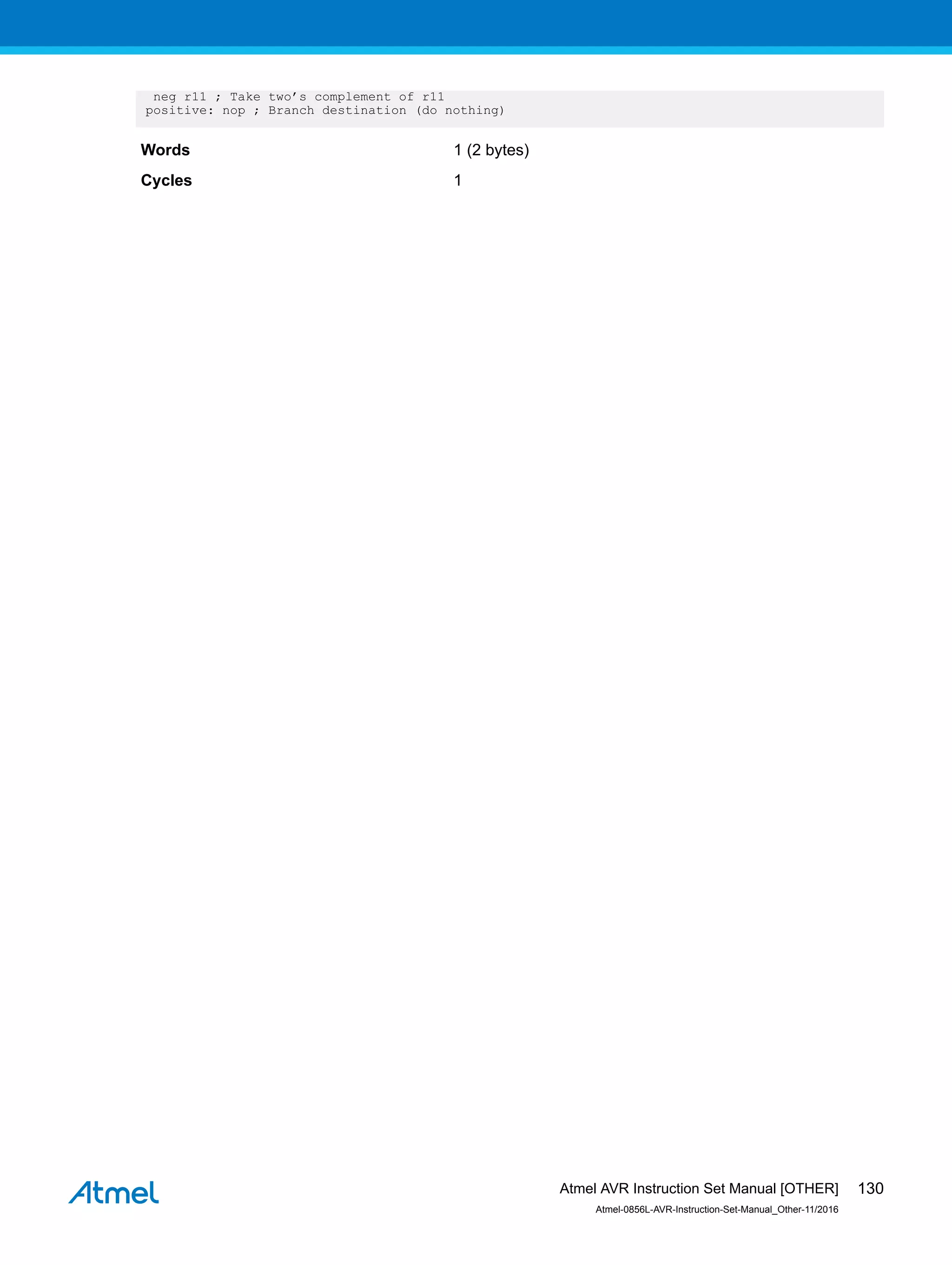 neg r11 ; Take two’s complement of r11
positive: nop ; Branch destination (do nothing)
Words 1 (2 bytes)
Cycles 1
Atmel AVR Instruction Set Manual [OTHER]
Atmel-0856L-AVR-Instruction-Set-Manual_Other-11/2016
130
 