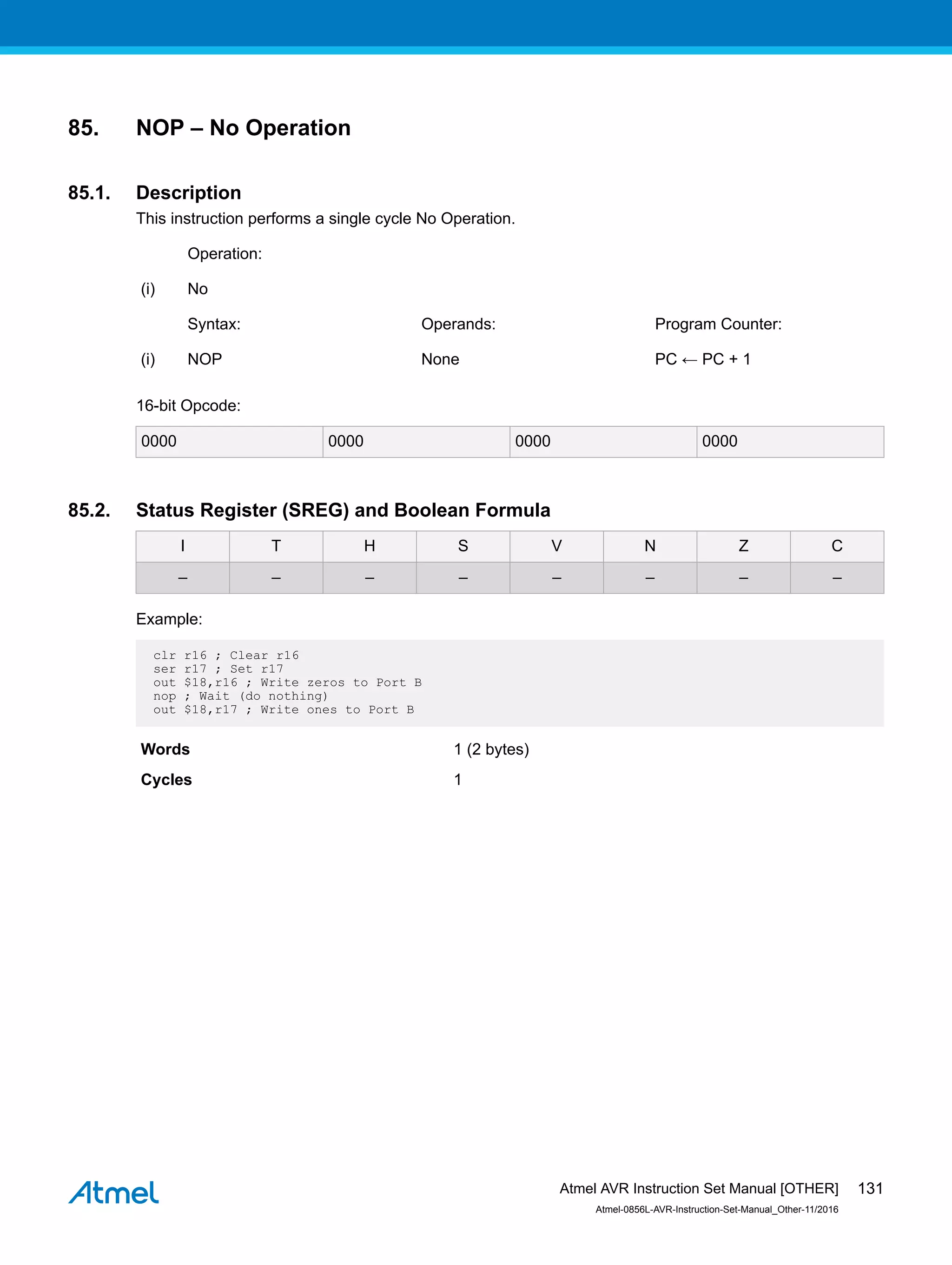 85. NOP – No Operation
85.1. Description
This instruction performs a single cycle No Operation.
Operation:
(i) No
Syntax: Operands: Program Counter:
(i) NOP None PC ← PC + 1
16-bit Opcode:
0000 0000 0000 0000
85.2. Status Register (SREG) and Boolean Formula
I T H S V N Z C
– – – – – – – –
Example:
clr r16 ; Clear r16
ser r17 ; Set r17
out $18,r16 ; Write zeros to Port B
nop ; Wait (do nothing)
out $18,r17 ; Write ones to Port B
Words 1 (2 bytes)
Cycles 1
Atmel AVR Instruction Set Manual [OTHER]
Atmel-0856L-AVR-Instruction-Set-Manual_Other-11/2016
131
 