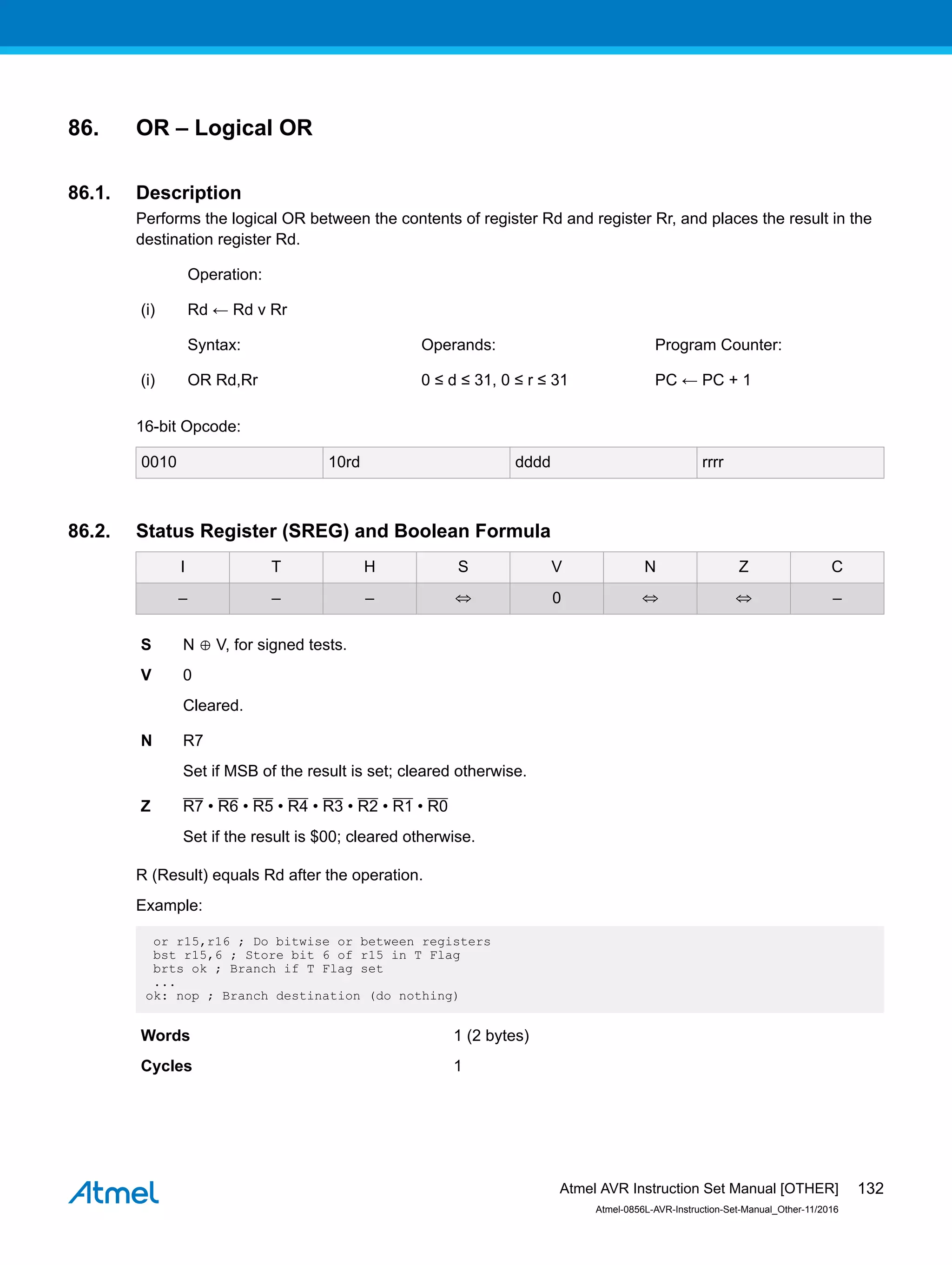 86. OR – Logical OR
86.1. Description
Performs the logical OR between the contents of register Rd and register Rr, and places the result in the
destination register Rd.
Operation:
(i) Rd ← Rd v Rr
Syntax: Operands: Program Counter:
(i) OR Rd,Rr 0 ≤ d ≤ 31, 0 ≤ r ≤ 31 PC ← PC + 1
16-bit Opcode:
0010 10rd dddd rrrr
86.2. Status Register (SREG) and Boolean Formula
I T H S V N Z C
– – – ⇔ 0 ⇔ ⇔ –
S N ⊕ V, for signed tests.
V 0
Cleared.
N R7
Set if MSB of the result is set; cleared otherwise.
Z R7 • R6 • R5 • R4 • R3 • R2 • R1 • R0
Set if the result is $00; cleared otherwise.
R (Result) equals Rd after the operation.
Example:
or r15,r16 ; Do bitwise or between registers
bst r15,6 ; Store bit 6 of r15 in T Flag
brts ok ; Branch if T Flag set
...
ok: nop ; Branch destination (do nothing)
Words 1 (2 bytes)
Cycles 1
Atmel AVR Instruction Set Manual [OTHER]
Atmel-0856L-AVR-Instruction-Set-Manual_Other-11/2016
132
 