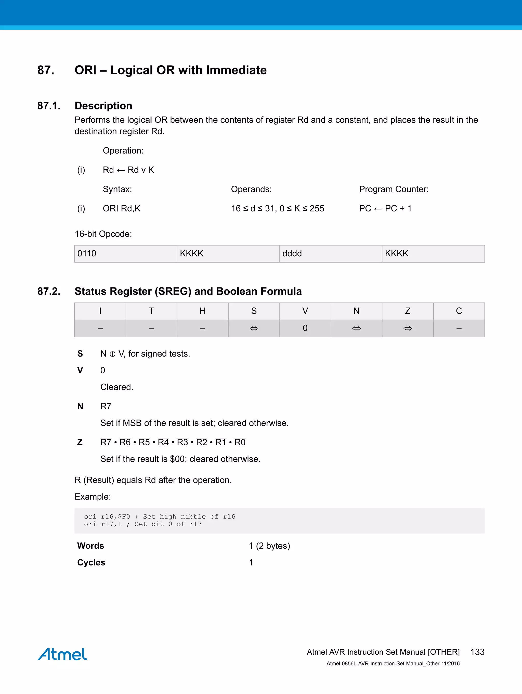 87. ORI – Logical OR with Immediate
87.1. Description
Performs the logical OR between the contents of register Rd and a constant, and places the result in the
destination register Rd.
Operation:
(i) Rd ← Rd v K
Syntax: Operands: Program Counter:
(i) ORI Rd,K 16 ≤ d ≤ 31, 0 ≤ K ≤ 255 PC ← PC + 1
16-bit Opcode:
0110 KKKK dddd KKKK
87.2. Status Register (SREG) and Boolean Formula
I T H S V N Z C
– – – ⇔ 0 ⇔ ⇔ –
S N ⊕ V, for signed tests.
V 0
Cleared.
N R7
Set if MSB of the result is set; cleared otherwise.
Z R7 • R6 • R5 • R4 • R3 • R2 • R1 • R0
Set if the result is $00; cleared otherwise.
R (Result) equals Rd after the operation.
Example:
ori r16,$F0 ; Set high nibble of r16
ori r17,1 ; Set bit 0 of r17
Words 1 (2 bytes)
Cycles 1
Atmel AVR Instruction Set Manual [OTHER]
Atmel-0856L-AVR-Instruction-Set-Manual_Other-11/2016
133
 