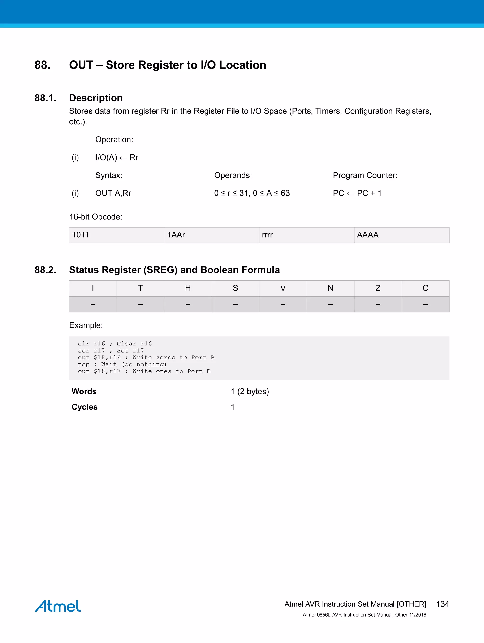 88. OUT – Store Register to I/O Location
88.1. Description
Stores data from register Rr in the Register File to I/O Space (Ports, Timers, Configuration Registers,
etc.).
Operation:
(i) I/O(A) ← Rr
Syntax: Operands: Program Counter:
(i) OUT A,Rr 0 ≤ r ≤ 31, 0 ≤ A ≤ 63 PC ← PC + 1
16-bit Opcode:
1011 1AAr rrrr AAAA
88.2. Status Register (SREG) and Boolean Formula
I T H S V N Z C
– – – – – – – –
Example:
clr r16 ; Clear r16
ser r17 ; Set r17
out $18,r16 ; Write zeros to Port B
nop ; Wait (do nothing)
out $18,r17 ; Write ones to Port B
Words 1 (2 bytes)
Cycles 1
Atmel AVR Instruction Set Manual [OTHER]
Atmel-0856L-AVR-Instruction-Set-Manual_Other-11/2016
134
 