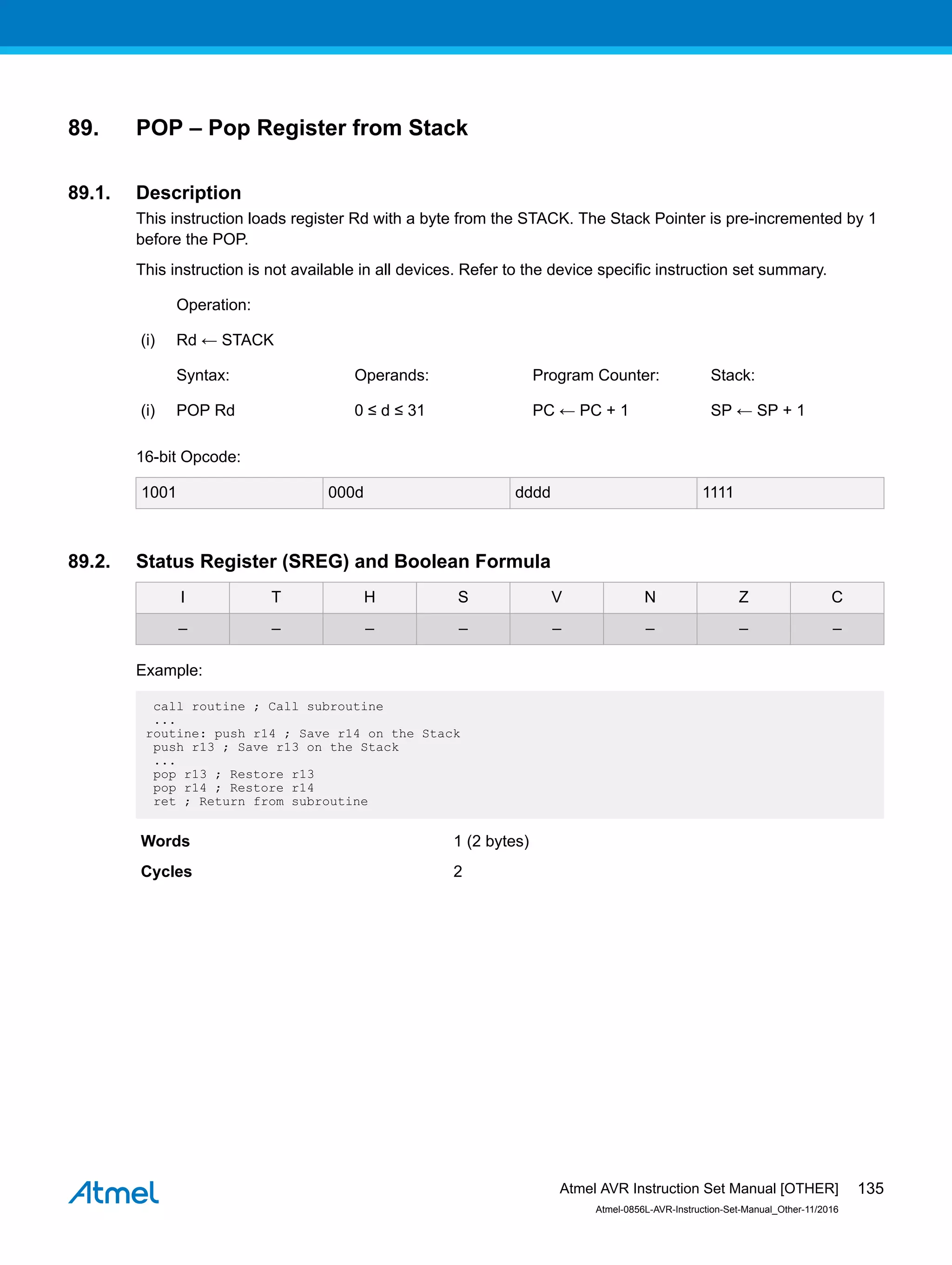 89. POP – Pop Register from Stack
89.1. Description
This instruction loads register Rd with a byte from the STACK. The Stack Pointer is pre-incremented by 1
before the POP.
This instruction is not available in all devices. Refer to the device specific instruction set summary.
Operation:
(i) Rd ← STACK
Syntax: Operands: Program Counter: Stack:
(i) POP Rd 0 ≤ d ≤ 31 PC ← PC + 1 SP ← SP + 1
16-bit Opcode:
1001 000d dddd 1111
89.2. Status Register (SREG) and Boolean Formula
I T H S V N Z C
– – – – – – – –
Example:
call routine ; Call subroutine
...
routine: push r14 ; Save r14 on the Stack
push r13 ; Save r13 on the Stack
...
pop r13 ; Restore r13
pop r14 ; Restore r14
ret ; Return from subroutine
Words 1 (2 bytes)
Cycles 2
Atmel AVR Instruction Set Manual [OTHER]
Atmel-0856L-AVR-Instruction-Set-Manual_Other-11/2016
135
 