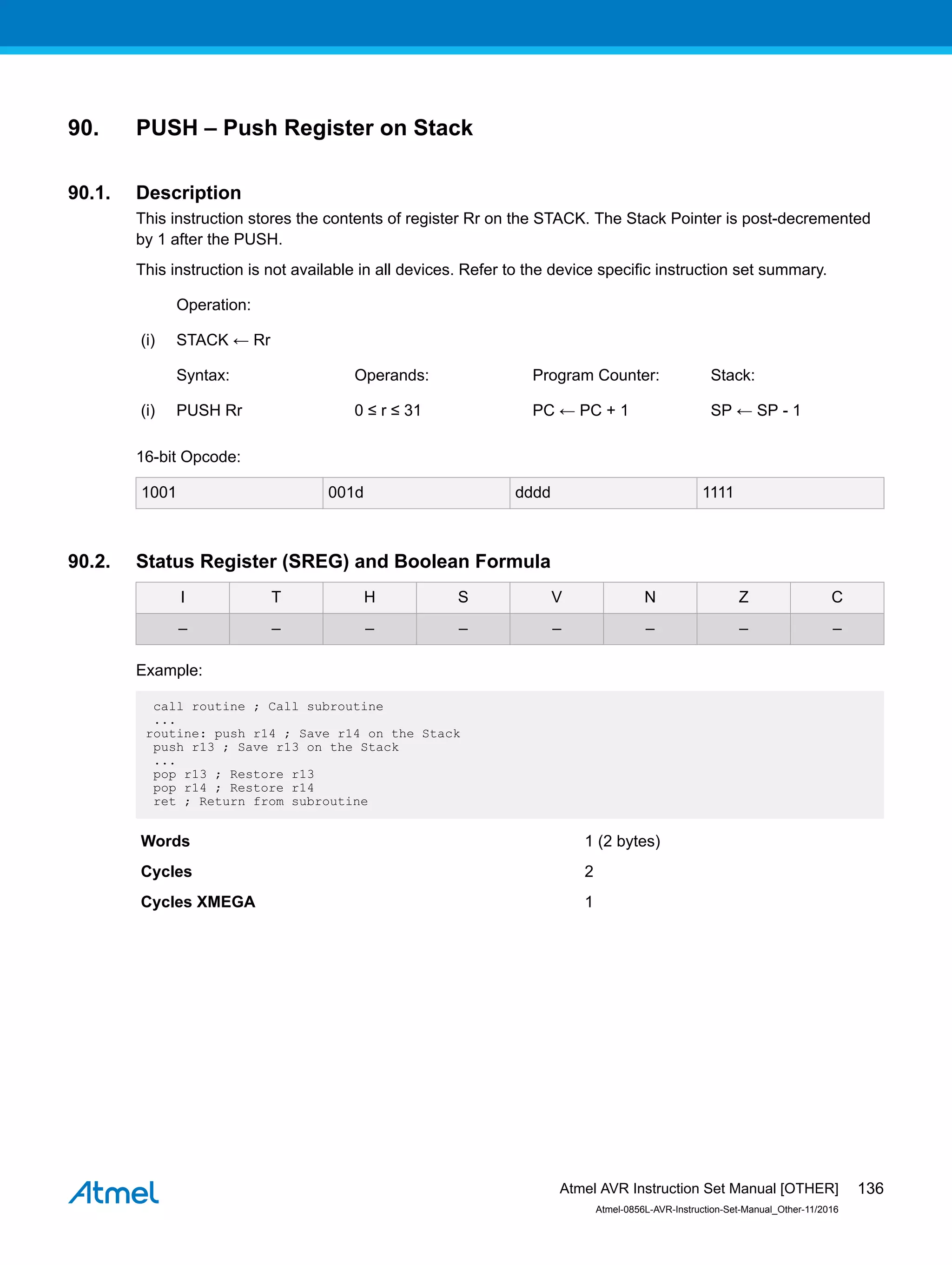 90. PUSH – Push Register on Stack
90.1. Description
This instruction stores the contents of register Rr on the STACK. The Stack Pointer is post-decremented
by 1 after the PUSH.
This instruction is not available in all devices. Refer to the device specific instruction set summary.
Operation:
(i) STACK ← Rr
Syntax: Operands: Program Counter: Stack:
(i) PUSH Rr 0 ≤ r ≤ 31 PC ← PC + 1 SP ← SP - 1
16-bit Opcode:
1001 001d dddd 1111
90.2. Status Register (SREG) and Boolean Formula
I T H S V N Z C
– – – – – – – –
Example:
call routine ; Call subroutine
...
routine: push r14 ; Save r14 on the Stack
push r13 ; Save r13 on the Stack
...
pop r13 ; Restore r13
pop r14 ; Restore r14
ret ; Return from subroutine
Words 1 (2 bytes)
Cycles 2
Cycles XMEGA 1
Atmel AVR Instruction Set Manual [OTHER]
Atmel-0856L-AVR-Instruction-Set-Manual_Other-11/2016
136
 