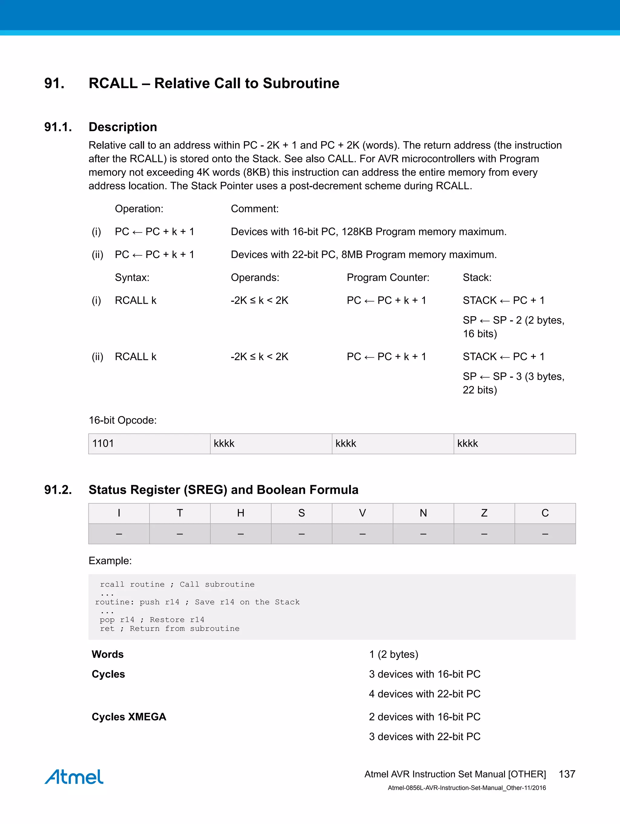 91. RCALL – Relative Call to Subroutine
91.1. Description
Relative call to an address within PC - 2K + 1 and PC + 2K (words). The return address (the instruction
after the RCALL) is stored onto the Stack. See also CALL. For AVR microcontrollers with Program
memory not exceeding 4K words (8KB) this instruction can address the entire memory from every
address location. The Stack Pointer uses a post-decrement scheme during RCALL.
Operation: Comment:
(i) PC ← PC + k + 1 Devices with 16-bit PC, 128KB Program memory maximum.
(ii) PC ← PC + k + 1 Devices with 22-bit PC, 8MB Program memory maximum.
Syntax: Operands: Program Counter: Stack:
(i) RCALL k -2K ≤ k < 2K PC ← PC + k + 1 STACK ← PC + 1
SP ← SP - 2 (2 bytes,
16 bits)
(ii) RCALL k -2K ≤ k < 2K PC ← PC + k + 1 STACK ← PC + 1
SP ← SP - 3 (3 bytes,
22 bits)
16-bit Opcode:
1101 kkkk kkkk kkkk
91.2. Status Register (SREG) and Boolean Formula
I T H S V N Z C
– – – – – – – –
Example:
rcall routine ; Call subroutine
...
routine: push r14 ; Save r14 on the Stack
...
pop r14 ; Restore r14
ret ; Return from subroutine
Words 1 (2 bytes)
Cycles 3 devices with 16-bit PC
4 devices with 22-bit PC
Cycles XMEGA 2 devices with 16-bit PC
3 devices with 22-bit PC
Atmel AVR Instruction Set Manual [OTHER]
Atmel-0856L-AVR-Instruction-Set-Manual_Other-11/2016
137
 