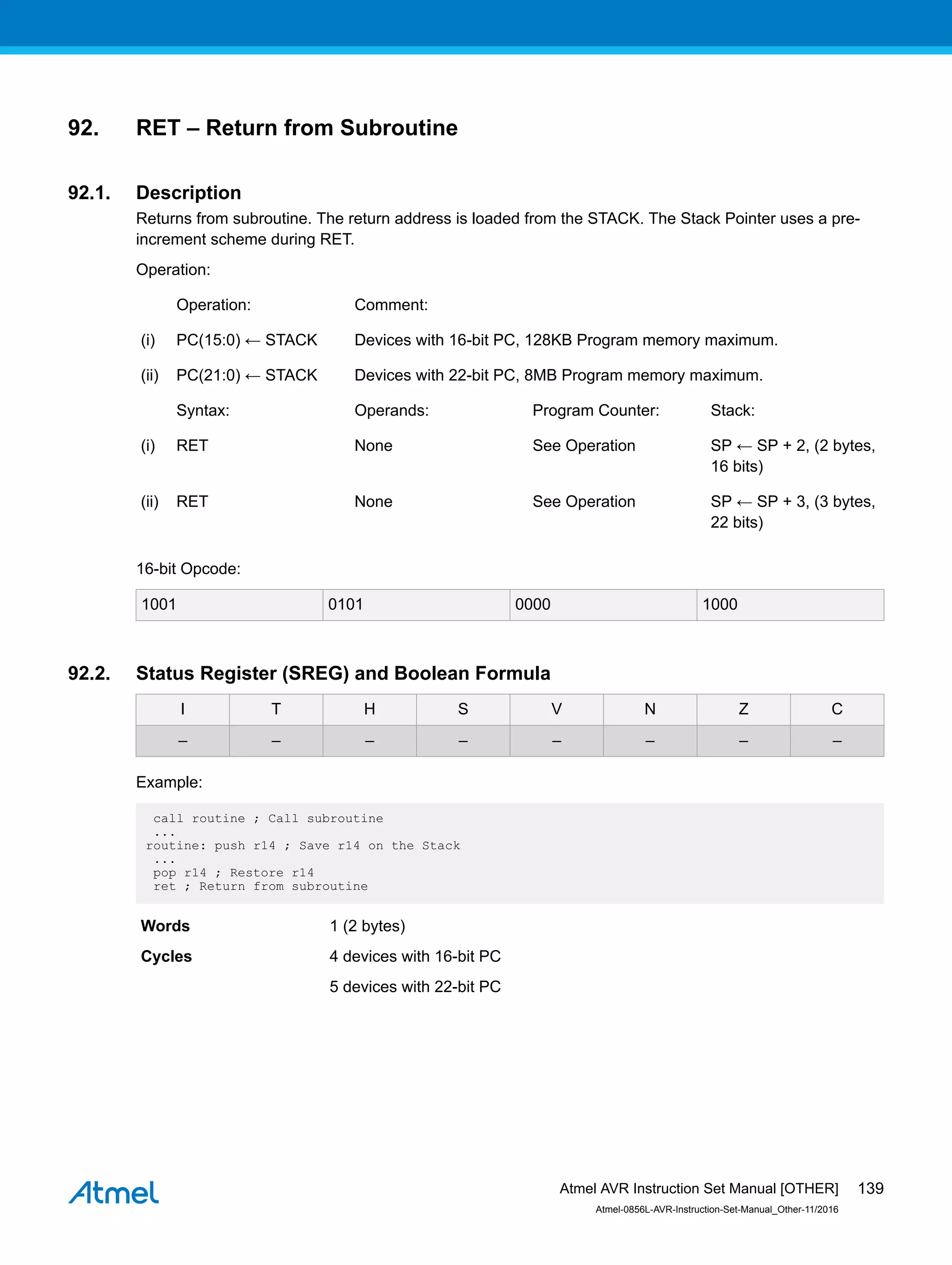 92. RET – Return from Subroutine
92.1. Description
Returns from subroutine. The return address is loaded from the STACK. The Stack Pointer uses a pre-
increment scheme during RET.
Operation:
Operation: Comment:
(i) PC(15:0) ← STACK Devices with 16-bit PC, 128KB Program memory maximum.
(ii) PC(21:0) ← STACK Devices with 22-bit PC, 8MB Program memory maximum.
Syntax: Operands: Program Counter: Stack:
(i) RET None See Operation SP ← SP + 2, (2 bytes,
16 bits)
(ii) RET None See Operation SP ← SP + 3, (3 bytes,
22 bits)
16-bit Opcode:
1001 0101 0000 1000
92.2. Status Register (SREG) and Boolean Formula
I T H S V N Z C
– – – – – – – –
Example:
call routine ; Call subroutine
...
routine: push r14 ; Save r14 on the Stack
...
pop r14 ; Restore r14
ret ; Return from subroutine
Words 1 (2 bytes)
Cycles 4 devices with 16-bit PC
5 devices with 22-bit PC
Atmel AVR Instruction Set Manual [OTHER]
Atmel-0856L-AVR-Instruction-Set-Manual_Other-11/2016
139
 