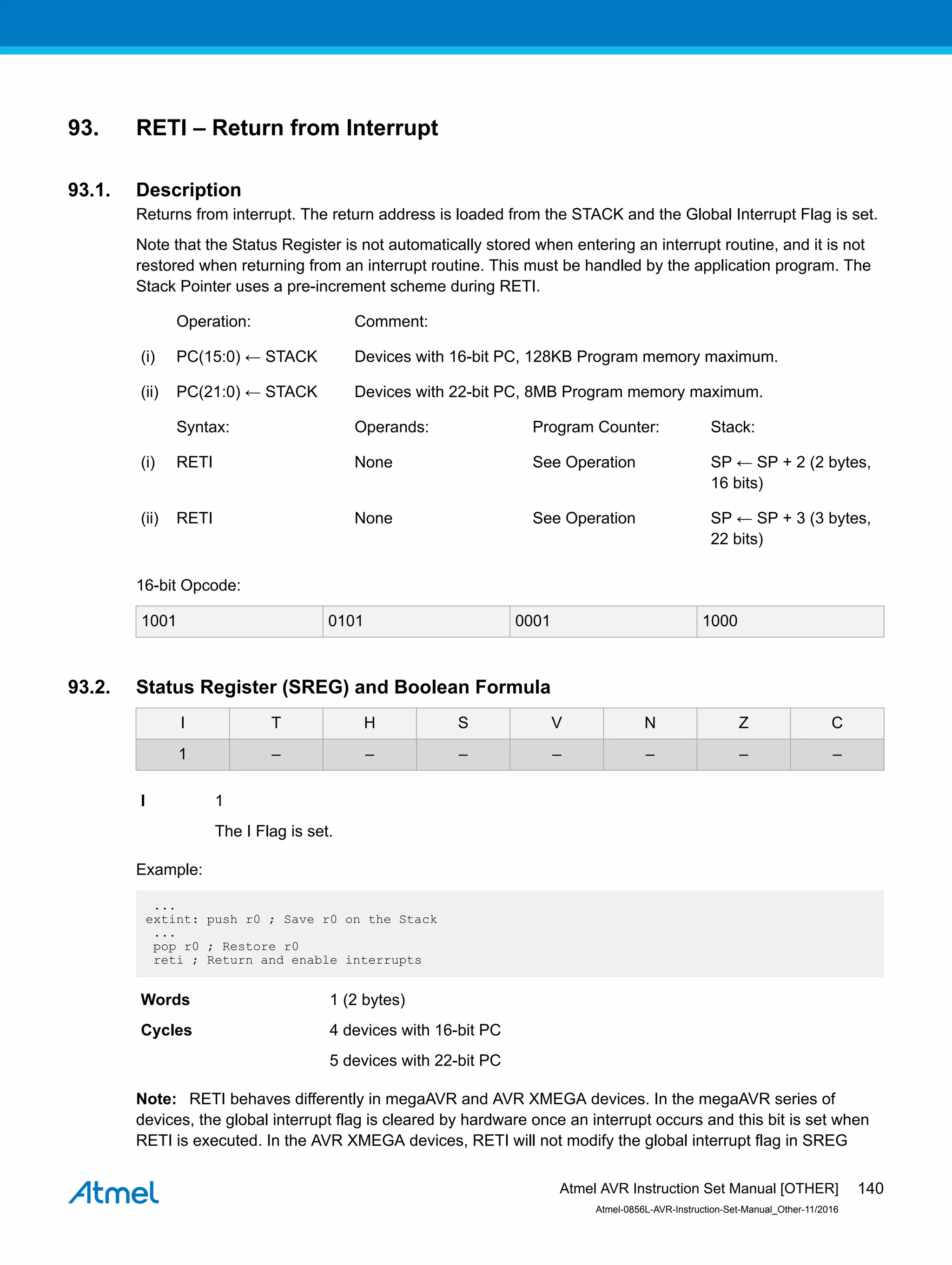 93. RETI – Return from Interrupt
93.1. Description
Returns from interrupt. The return address is loaded from the STACK and the Global Interrupt Flag is set.
Note that the Status Register is not automatically stored when entering an interrupt routine, and it is not
restored when returning from an interrupt routine. This must be handled by the application program. The
Stack Pointer uses a pre-increment scheme during RETI.
Operation: Comment:
(i) PC(15:0) ← STACK Devices with 16-bit PC, 128KB Program memory maximum.
(ii) PC(21:0) ← STACK Devices with 22-bit PC, 8MB Program memory maximum.
Syntax: Operands: Program Counter: Stack:
(i) RETI None See Operation SP ← SP + 2 (2 bytes,
16 bits)
(ii) RETI None See Operation SP ← SP + 3 (3 bytes,
22 bits)
16-bit Opcode:
1001 0101 0001 1000
93.2. Status Register (SREG) and Boolean Formula
I T H S V N Z C
1 – – – – – – –
I 1
The I Flag is set.
Example:
...
extint: push r0 ; Save r0 on the Stack
...
pop r0 ; Restore r0
reti ; Return and enable interrupts
Words 1 (2 bytes)
Cycles 4 devices with 16-bit PC
5 devices with 22-bit PC
Note: RETI behaves differently in megaAVR and AVR XMEGA devices. In the megaAVR series of
devices, the global interrupt flag is cleared by hardware once an interrupt occurs and this bit is set when
RETI is executed. In the AVR XMEGA devices, RETI will not modify the global interrupt flag in SREG
Atmel AVR Instruction Set Manual [OTHER]
Atmel-0856L-AVR-Instruction-Set-Manual_Other-11/2016
140
 