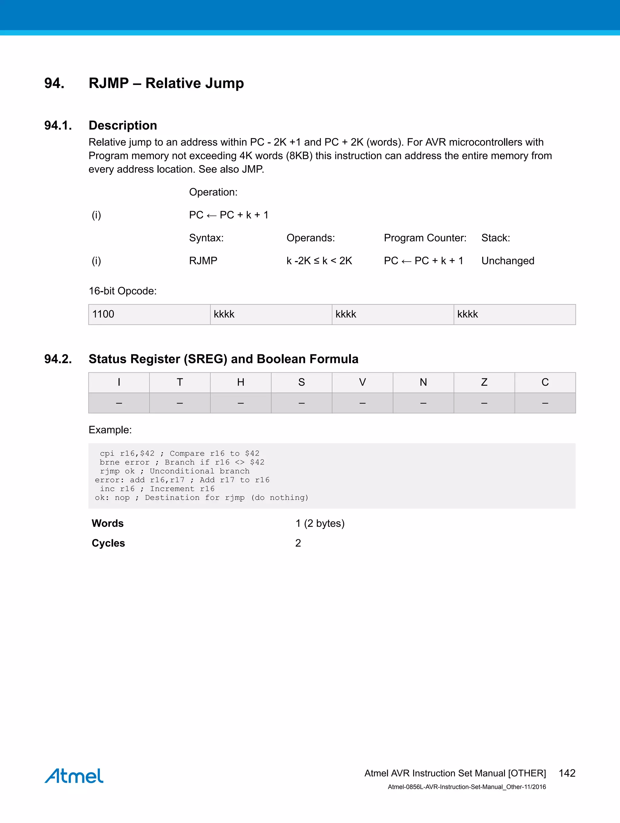 94. RJMP – Relative Jump
94.1. Description
Relative jump to an address within PC - 2K +1 and PC + 2K (words). For AVR microcontrollers with
Program memory not exceeding 4K words (8KB) this instruction can address the entire memory from
every address location. See also JMP.
Operation:
(i) PC ← PC + k + 1
Syntax: Operands: Program Counter: Stack:
(i) RJMP k -2K ≤ k < 2K PC ← PC + k + 1 Unchanged
16-bit Opcode:
1100 kkkk kkkk kkkk
94.2. Status Register (SREG) and Boolean Formula
I T H S V N Z C
– – – – – – – –
Example:
cpi r16,$42 ; Compare r16 to $42
brne error ; Branch if r16 <> $42
rjmp ok ; Unconditional branch
error: add r16,r17 ; Add r17 to r16
inc r16 ; Increment r16
ok: nop ; Destination for rjmp (do nothing)
Words 1 (2 bytes)
Cycles 2
Atmel AVR Instruction Set Manual [OTHER]
Atmel-0856L-AVR-Instruction-Set-Manual_Other-11/2016
142
 