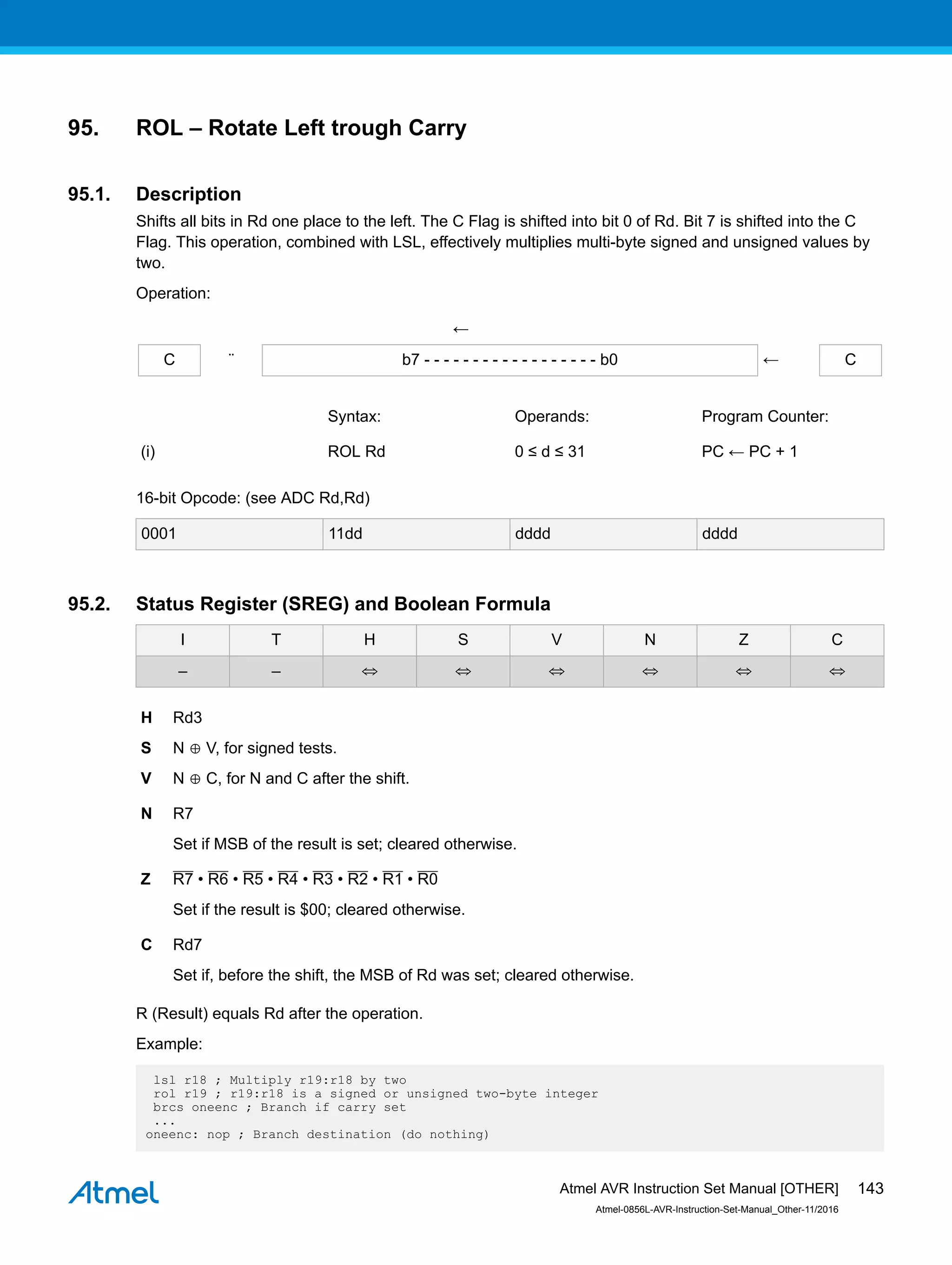 95. ROL – Rotate Left trough Carry
95.1. Description
Shifts all bits in Rd one place to the left. The C Flag is shifted into bit 0 of Rd. Bit 7 is shifted into the C
Flag. This operation, combined with LSL, effectively multiplies multi-byte signed and unsigned values by
two.
Operation:
←
C ¨ b7 - - - - - - - - - - - - - - - - - - b0 ← C
Syntax: Operands: Program Counter:
(i) ROL Rd 0 ≤ d ≤ 31 PC ← PC + 1
16-bit Opcode: (see ADC Rd,Rd)
0001 11dd dddd dddd
95.2. Status Register (SREG) and Boolean Formula
I T H S V N Z C
– – ⇔ ⇔ ⇔ ⇔ ⇔ ⇔
H Rd3
S N ⊕ V, for signed tests.
V N ⊕ C, for N and C after the shift.
N R7
Set if MSB of the result is set; cleared otherwise.
Z R7 • R6 • R5 • R4 • R3 • R2 • R1 • R0
Set if the result is $00; cleared otherwise.
C Rd7
Set if, before the shift, the MSB of Rd was set; cleared otherwise.
R (Result) equals Rd after the operation.
Example:
lsl r18 ; Multiply r19:r18 by two
rol r19 ; r19:r18 is a signed or unsigned two-byte integer
brcs oneenc ; Branch if carry set
...
oneenc: nop ; Branch destination (do nothing)
Atmel AVR Instruction Set Manual [OTHER]
Atmel-0856L-AVR-Instruction-Set-Manual_Other-11/2016
143
 