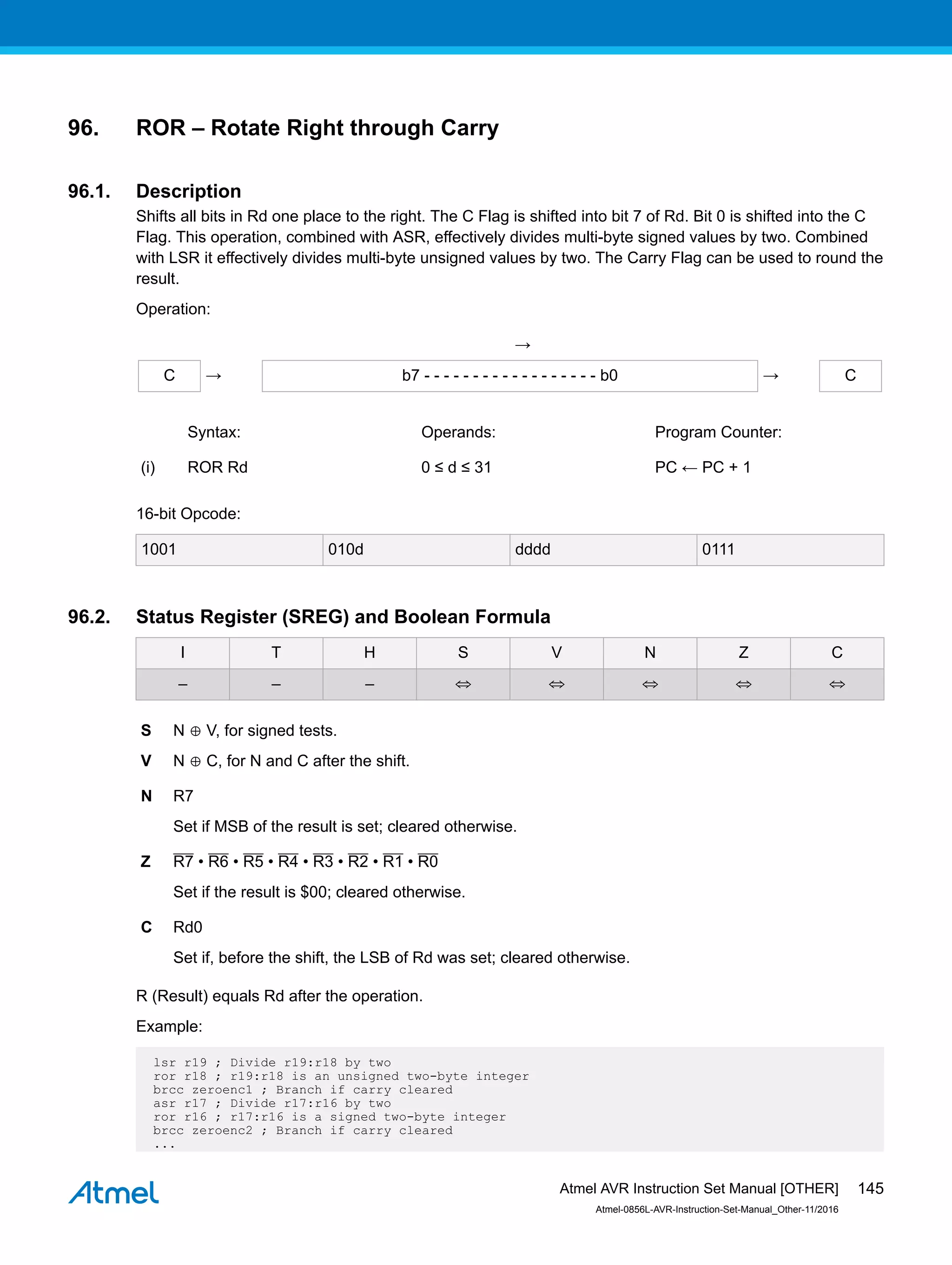 96. ROR – Rotate Right through Carry
96.1. Description
Shifts all bits in Rd one place to the right. The C Flag is shifted into bit 7 of Rd. Bit 0 is shifted into the C
Flag. This operation, combined with ASR, effectively divides multi-byte signed values by two. Combined
with LSR it effectively divides multi-byte unsigned values by two. The Carry Flag can be used to round the
result.
Operation:
→
C → b7 - - - - - - - - - - - - - - - - - - b0 → C
Syntax: Operands: Program Counter:
(i) ROR Rd 0 ≤ d ≤ 31 PC ← PC + 1
16-bit Opcode:
1001 010d dddd 0111
96.2. Status Register (SREG) and Boolean Formula
I T H S V N Z C
– – – ⇔ ⇔ ⇔ ⇔ ⇔
S N ⊕ V, for signed tests.
V N ⊕ C, for N and C after the shift.
N R7
Set if MSB of the result is set; cleared otherwise.
Z R7 • R6 • R5 • R4 • R3 • R2 • R1 • R0
Set if the result is $00; cleared otherwise.
C Rd0
Set if, before the shift, the LSB of Rd was set; cleared otherwise.
R (Result) equals Rd after the operation.
Example:
lsr r19 ; Divide r19:r18 by two
ror r18 ; r19:r18 is an unsigned two-byte integer
brcc zeroenc1 ; Branch if carry cleared
asr r17 ; Divide r17:r16 by two
ror r16 ; r17:r16 is a signed two-byte integer
brcc zeroenc2 ; Branch if carry cleared
...
Atmel AVR Instruction Set Manual [OTHER]
Atmel-0856L-AVR-Instruction-Set-Manual_Other-11/2016
145
 