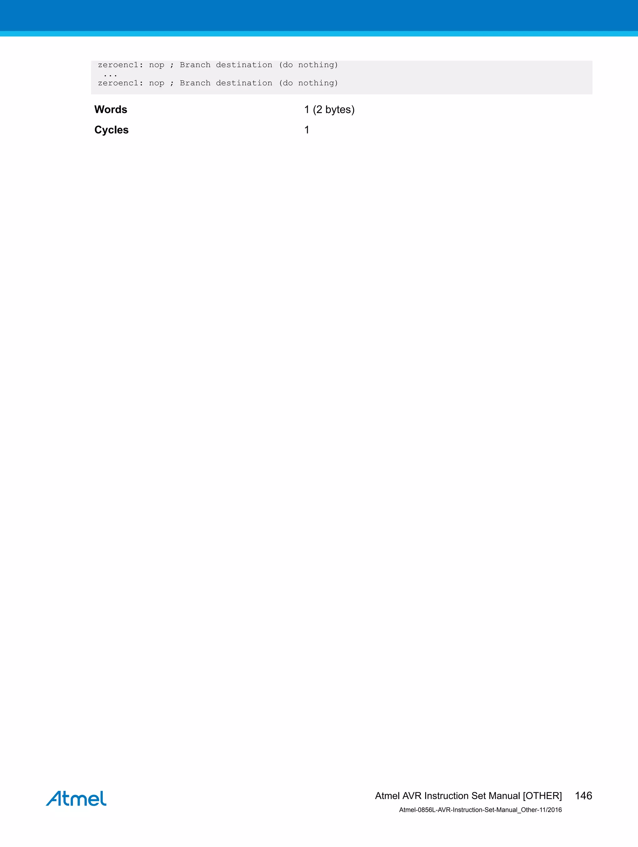 zeroenc1: nop ; Branch destination (do nothing)
...
zeroenc1: nop ; Branch destination (do nothing)
Words 1 (2 bytes)
Cycles 1
Atmel AVR Instruction Set Manual [OTHER]
Atmel-0856L-AVR-Instruction-Set-Manual_Other-11/2016
146
 
