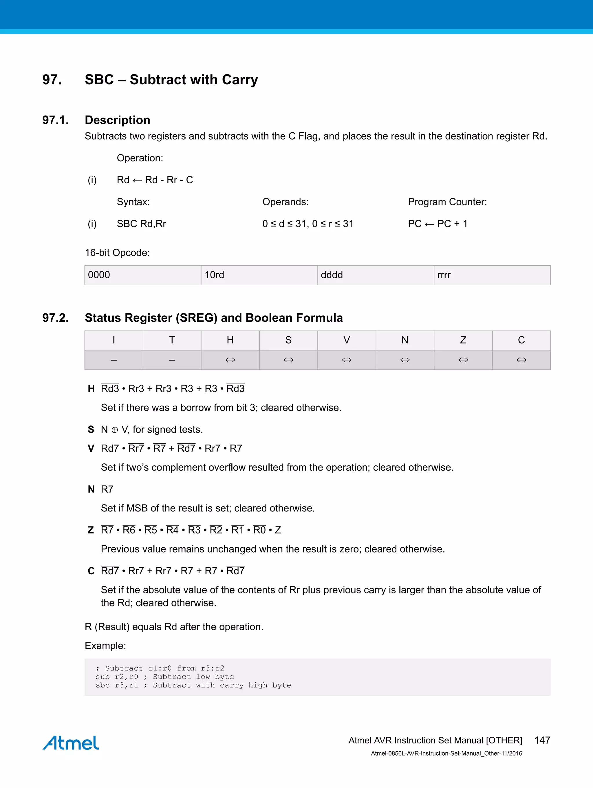 97. SBC – Subtract with Carry
97.1. Description
Subtracts two registers and subtracts with the C Flag, and places the result in the destination register Rd.
Operation:
(i) Rd ← Rd - Rr - C
Syntax: Operands: Program Counter:
(i) SBC Rd,Rr 0 ≤ d ≤ 31, 0 ≤ r ≤ 31 PC ← PC + 1
16-bit Opcode:
0000 10rd dddd rrrr
97.2. Status Register (SREG) and Boolean Formula
I T H S V N Z C
– – ⇔ ⇔ ⇔ ⇔ ⇔ ⇔
H Rd3 • Rr3 + Rr3 • R3 + R3 • Rd3
Set if there was a borrow from bit 3; cleared otherwise.
S N ⊕ V, for signed tests.
V Rd7 • Rr7 • R7 + Rd7 • Rr7 • R7
Set if two’s complement overflow resulted from the operation; cleared otherwise.
N R7
Set if MSB of the result is set; cleared otherwise.
Z R7 • R6 • R5 • R4 • R3 • R2 • R1 • R0 • Z
Previous value remains unchanged when the result is zero; cleared otherwise.
C Rd7 • Rr7 + Rr7 • R7 + R7 • Rd7
Set if the absolute value of the contents of Rr plus previous carry is larger than the absolute value of
the Rd; cleared otherwise.
R (Result) equals Rd after the operation.
Example:
; Subtract r1:r0 from r3:r2
sub r2,r0 ; Subtract low byte
sbc r3,r1 ; Subtract with carry high byte
Atmel AVR Instruction Set Manual [OTHER]
Atmel-0856L-AVR-Instruction-Set-Manual_Other-11/2016
147
 