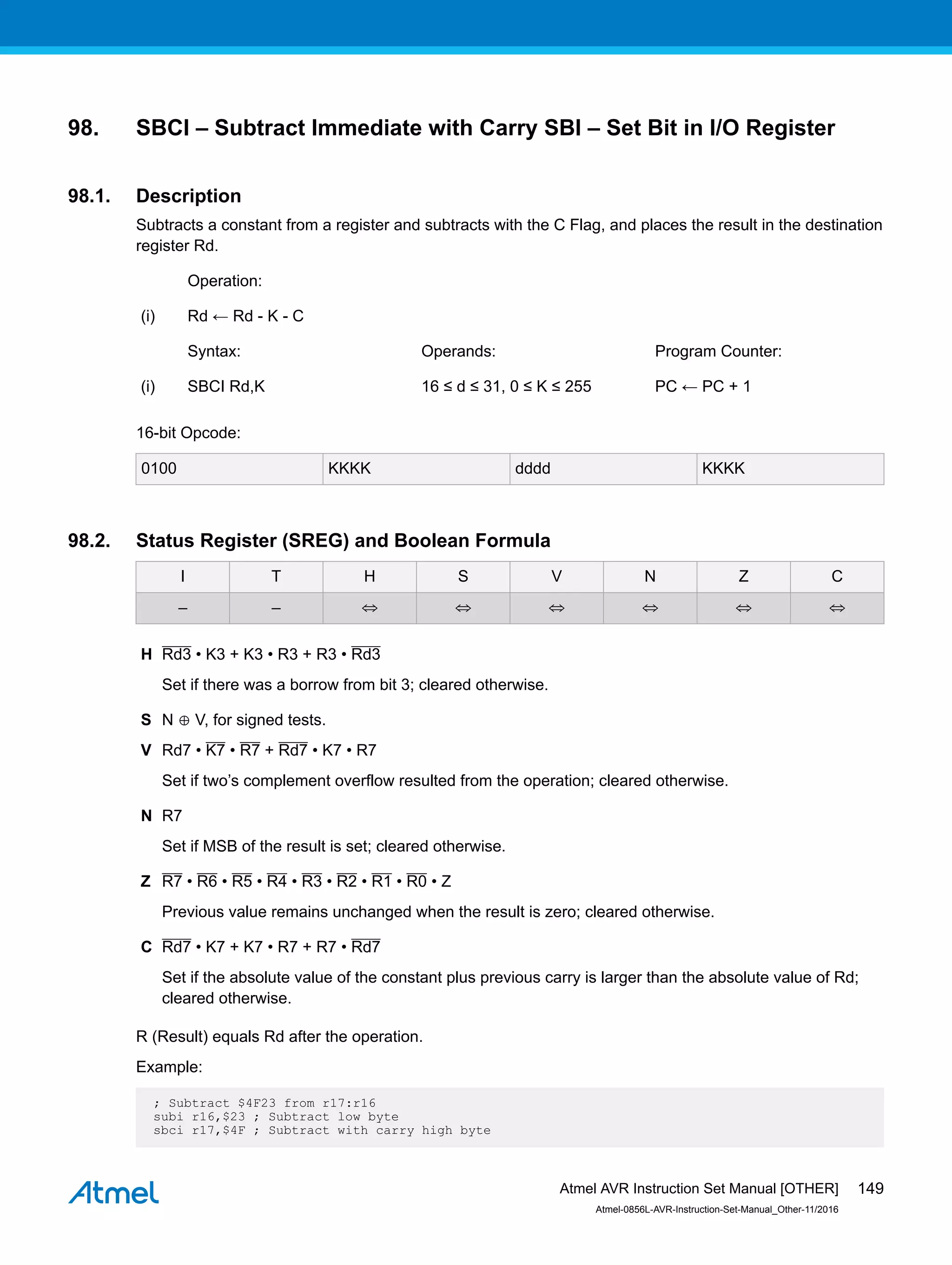 98. SBCI – Subtract Immediate with Carry SBI – Set Bit in I/O Register
98.1. Description
Subtracts a constant from a register and subtracts with the C Flag, and places the result in the destination
register Rd.
Operation:
(i) Rd ← Rd - K - C
Syntax: Operands: Program Counter:
(i) SBCI Rd,K 16 ≤ d ≤ 31, 0 ≤ K ≤ 255 PC ← PC + 1
16-bit Opcode:
0100 KKKK dddd KKKK
98.2. Status Register (SREG) and Boolean Formula
I T H S V N Z C
– – ⇔ ⇔ ⇔ ⇔ ⇔ ⇔
H Rd3 • K3 + K3 • R3 + R3 • Rd3
Set if there was a borrow from bit 3; cleared otherwise.
S N ⊕ V, for signed tests.
V Rd7 • K7 • R7 + Rd7 • K7 • R7
Set if two’s complement overflow resulted from the operation; cleared otherwise.
N R7
Set if MSB of the result is set; cleared otherwise.
Z R7 • R6 • R5 • R4 • R3 • R2 • R1 • R0 • Z
Previous value remains unchanged when the result is zero; cleared otherwise.
C Rd7 • K7 + K7 • R7 + R7 • Rd7
Set if the absolute value of the constant plus previous carry is larger than the absolute value of Rd;
cleared otherwise.
R (Result) equals Rd after the operation.
Example:
; Subtract $4F23 from r17:r16
subi r16,$23 ; Subtract low byte
sbci r17,$4F ; Subtract with carry high byte
Atmel AVR Instruction Set Manual [OTHER]
Atmel-0856L-AVR-Instruction-Set-Manual_Other-11/2016
149
 
