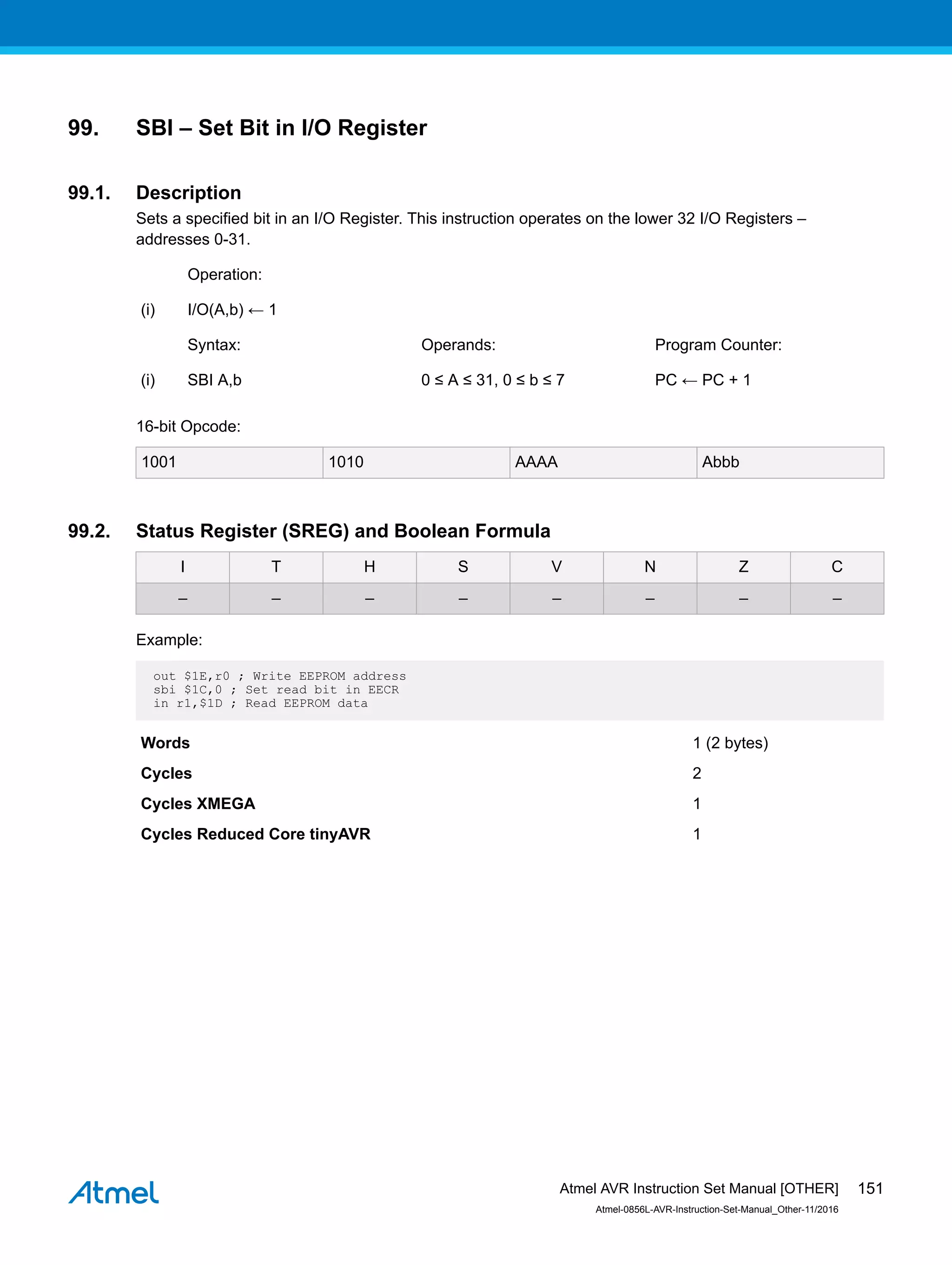 99. SBI – Set Bit in I/O Register
99.1. Description
Sets a specified bit in an I/O Register. This instruction operates on the lower 32 I/O Registers –
addresses 0-31.
Operation:
(i) I/O(A,b) ← 1
Syntax: Operands: Program Counter:
(i) SBI A,b 0 ≤ A ≤ 31, 0 ≤ b ≤ 7 PC ← PC + 1
16-bit Opcode:
1001 1010 AAAA Abbb
99.2. Status Register (SREG) and Boolean Formula
I T H S V N Z C
– – – – – – – –
Example:
out $1E,r0 ; Write EEPROM address
sbi $1C,0 ; Set read bit in EECR
in r1,$1D ; Read EEPROM data
Words 1 (2 bytes)
Cycles 2
Cycles XMEGA 1
Cycles Reduced Core tinyAVR 1
Atmel AVR Instruction Set Manual [OTHER]
Atmel-0856L-AVR-Instruction-Set-Manual_Other-11/2016
151
 