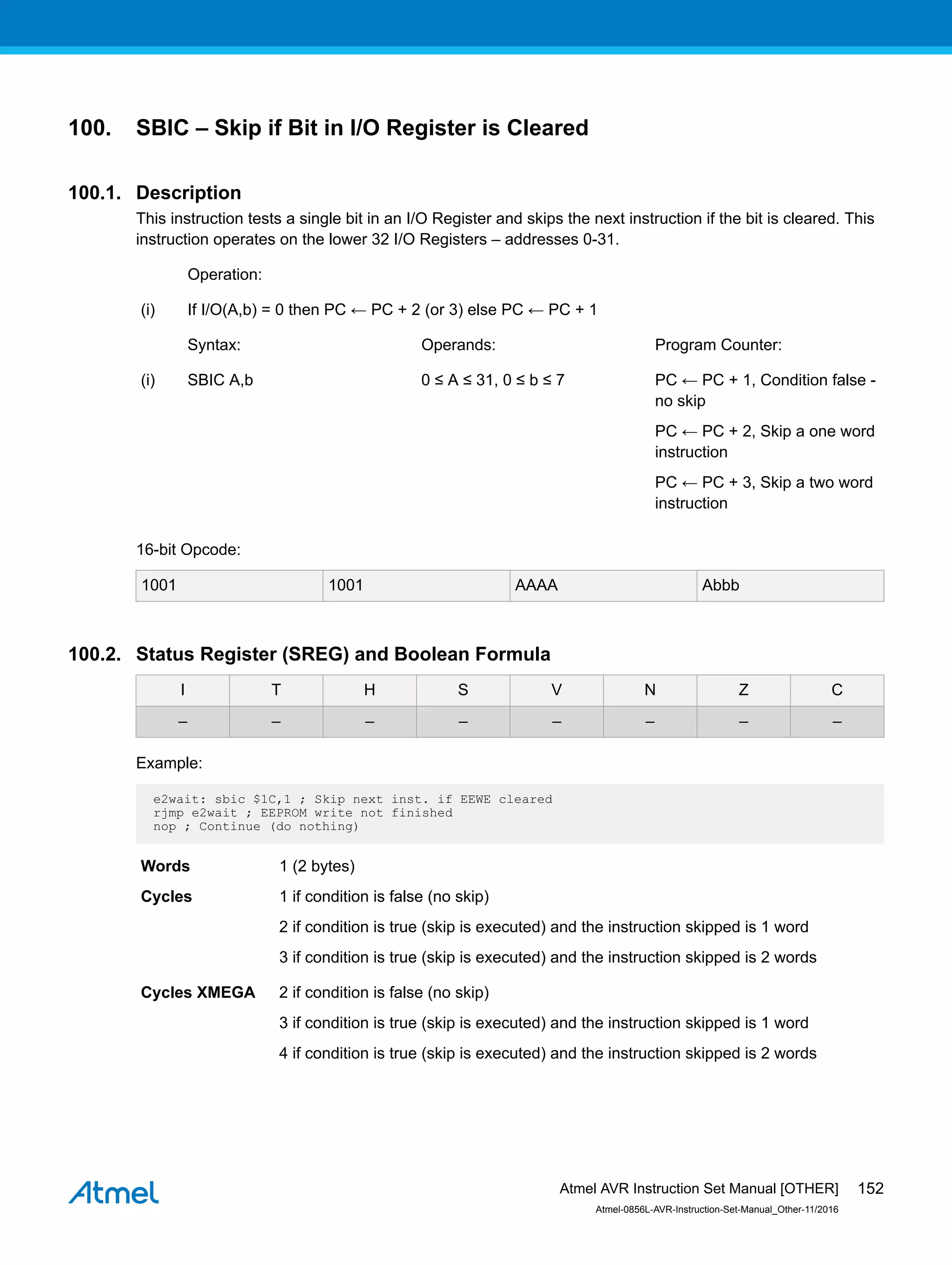 100. SBIC – Skip if Bit in I/O Register is Cleared
100.1. Description
This instruction tests a single bit in an I/O Register and skips the next instruction if the bit is cleared. This
instruction operates on the lower 32 I/O Registers – addresses 0-31.
Operation:
(i) If I/O(A,b) = 0 then PC ← PC + 2 (or 3) else PC ← PC + 1
Syntax: Operands: Program Counter:
(i) SBIC A,b 0 ≤ A ≤ 31, 0 ≤ b ≤ 7 PC ← PC + 1, Condition false -
no skip
PC ← PC + 2, Skip a one word
instruction
PC ← PC + 3, Skip a two word
instruction
16-bit Opcode:
1001 1001 AAAA Abbb
100.2. Status Register (SREG) and Boolean Formula
I T H S V N Z C
– – – – – – – –
Example:
e2wait: sbic $1C,1 ; Skip next inst. if EEWE cleared
rjmp e2wait ; EEPROM write not finished
nop ; Continue (do nothing)
Words 1 (2 bytes)
Cycles 1 if condition is false (no skip)
2 if condition is true (skip is executed) and the instruction skipped is 1 word
3 if condition is true (skip is executed) and the instruction skipped is 2 words
Cycles XMEGA 2 if condition is false (no skip)
3 if condition is true (skip is executed) and the instruction skipped is 1 word
4 if condition is true (skip is executed) and the instruction skipped is 2 words
Atmel AVR Instruction Set Manual [OTHER]
Atmel-0856L-AVR-Instruction-Set-Manual_Other-11/2016
152
 