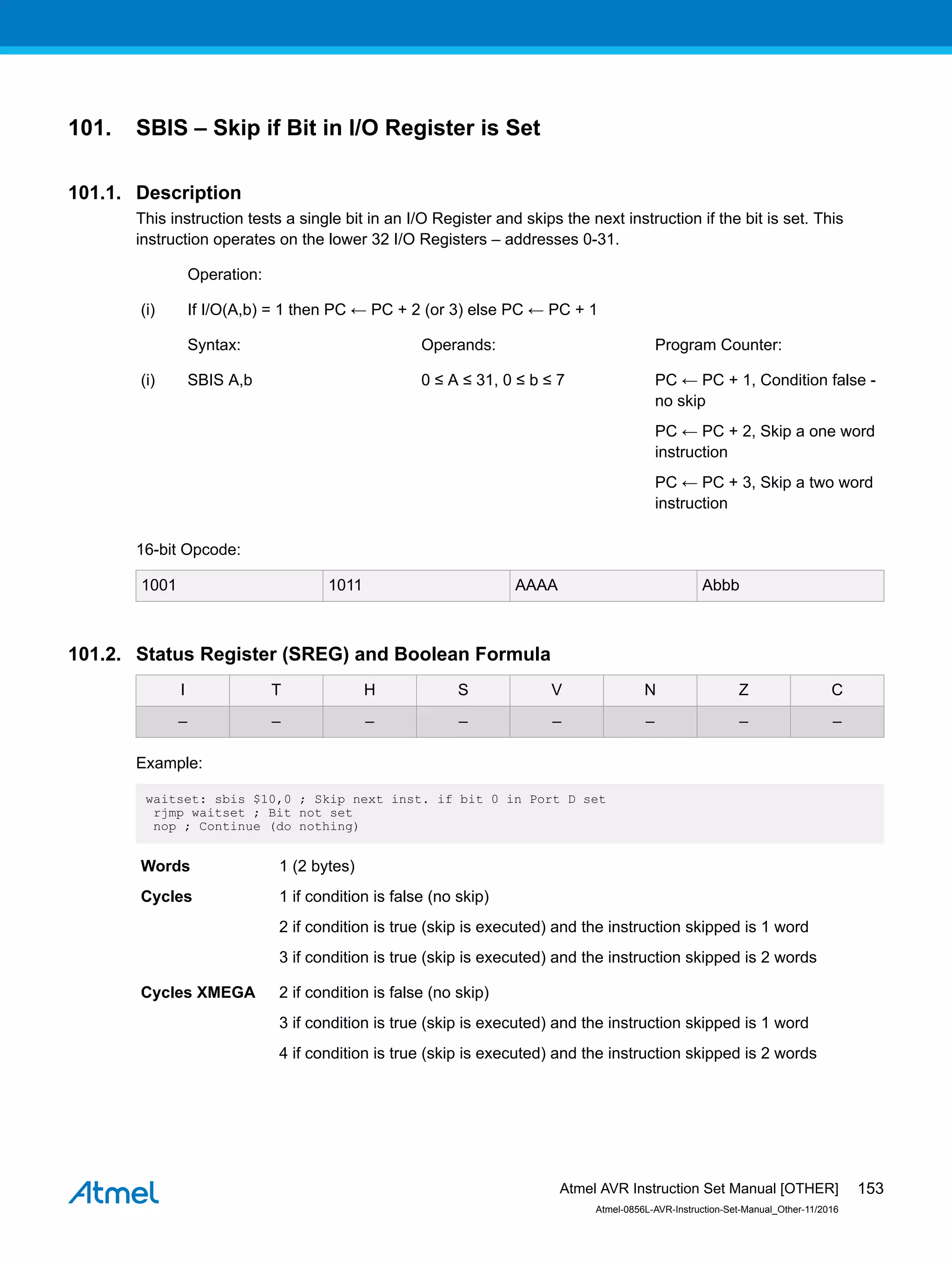 101. SBIS – Skip if Bit in I/O Register is Set
101.1. Description
This instruction tests a single bit in an I/O Register and skips the next instruction if the bit is set. This
instruction operates on the lower 32 I/O Registers – addresses 0-31.
Operation:
(i) If I/O(A,b) = 1 then PC ← PC + 2 (or 3) else PC ← PC + 1
Syntax: Operands: Program Counter:
(i) SBIS A,b 0 ≤ A ≤ 31, 0 ≤ b ≤ 7 PC ← PC + 1, Condition false -
no skip
PC ← PC + 2, Skip a one word
instruction
PC ← PC + 3, Skip a two word
instruction
16-bit Opcode:
1001 1011 AAAA Abbb
101.2. Status Register (SREG) and Boolean Formula
I T H S V N Z C
– – – – – – – –
Example:
waitset: sbis $10,0 ; Skip next inst. if bit 0 in Port D set
rjmp waitset ; Bit not set
nop ; Continue (do nothing)
Words 1 (2 bytes)
Cycles 1 if condition is false (no skip)
2 if condition is true (skip is executed) and the instruction skipped is 1 word
3 if condition is true (skip is executed) and the instruction skipped is 2 words
Cycles XMEGA 2 if condition is false (no skip)
3 if condition is true (skip is executed) and the instruction skipped is 1 word
4 if condition is true (skip is executed) and the instruction skipped is 2 words
Atmel AVR Instruction Set Manual [OTHER]
Atmel-0856L-AVR-Instruction-Set-Manual_Other-11/2016
153
 