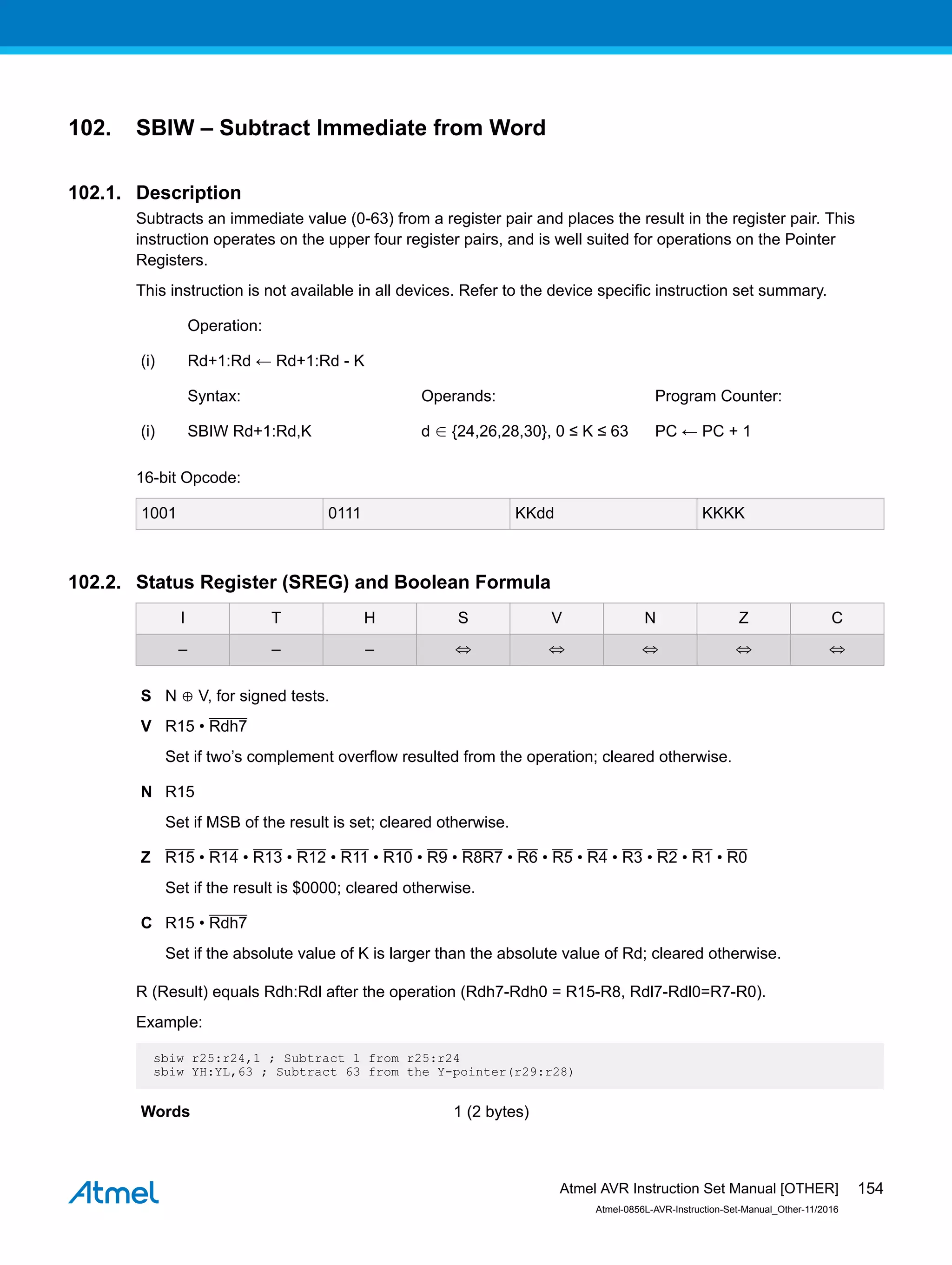 102. SBIW – Subtract Immediate from Word
102.1. Description
Subtracts an immediate value (0-63) from a register pair and places the result in the register pair. This
instruction operates on the upper four register pairs, and is well suited for operations on the Pointer
Registers.
This instruction is not available in all devices. Refer to the device specific instruction set summary.
Operation:
(i) Rd+1:Rd ← Rd+1:Rd - K
Syntax: Operands: Program Counter:
(i) SBIW Rd+1:Rd,K d ∈ {24,26,28,30}, 0 ≤ K ≤ 63 PC ← PC + 1
16-bit Opcode:
1001 0111 KKdd KKKK
102.2. Status Register (SREG) and Boolean Formula
I T H S V N Z C
– – – ⇔ ⇔ ⇔ ⇔ ⇔
S N ⊕ V, for signed tests.
V R15 • Rdh7
Set if two’s complement overflow resulted from the operation; cleared otherwise.
N R15
Set if MSB of the result is set; cleared otherwise.
Z R15 • R14 • R13 • R12 • R11 • R10 • R9 • R8R7 • R6 • R5 • R4 • R3 • R2 • R1 • R0
Set if the result is $0000; cleared otherwise.
C R15 • Rdh7
Set if the absolute value of K is larger than the absolute value of Rd; cleared otherwise.
R (Result) equals Rdh:Rdl after the operation (Rdh7-Rdh0 = R15-R8, Rdl7-Rdl0=R7-R0).
Example:
sbiw r25:r24,1 ; Subtract 1 from r25:r24
sbiw YH:YL,63 ; Subtract 63 from the Y-pointer(r29:r28)
Words 1 (2 bytes)
Atmel AVR Instruction Set Manual [OTHER]
Atmel-0856L-AVR-Instruction-Set-Manual_Other-11/2016
154
 