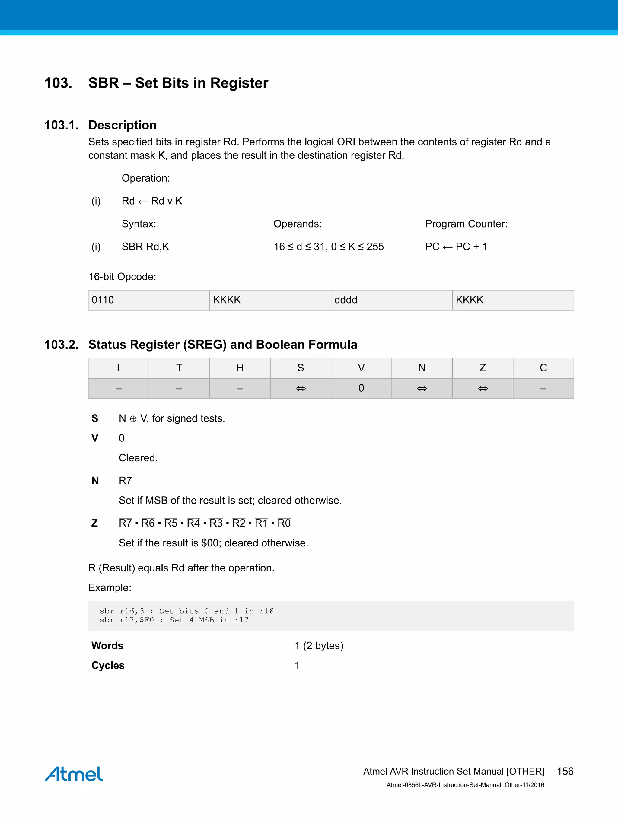 103. SBR – Set Bits in Register
103.1. Description
Sets specified bits in register Rd. Performs the logical ORI between the contents of register Rd and a
constant mask K, and places the result in the destination register Rd.
Operation:
(i) Rd ← Rd v K
Syntax: Operands: Program Counter:
(i) SBR Rd,K 16 ≤ d ≤ 31, 0 ≤ K ≤ 255 PC ← PC + 1
16-bit Opcode:
0110 KKKK dddd KKKK
103.2. Status Register (SREG) and Boolean Formula
I T H S V N Z C
– – – ⇔ 0 ⇔ ⇔ –
S N ⊕ V, for signed tests.
V 0
Cleared.
N R7
Set if MSB of the result is set; cleared otherwise.
Z R7 • R6 • R5 • R4 • R3 • R2 • R1 • R0
Set if the result is $00; cleared otherwise.
R (Result) equals Rd after the operation.
Example:
sbr r16,3 ; Set bits 0 and 1 in r16
sbr r17,$F0 ; Set 4 MSB in r17
Words 1 (2 bytes)
Cycles 1
Atmel AVR Instruction Set Manual [OTHER]
Atmel-0856L-AVR-Instruction-Set-Manual_Other-11/2016
156
 