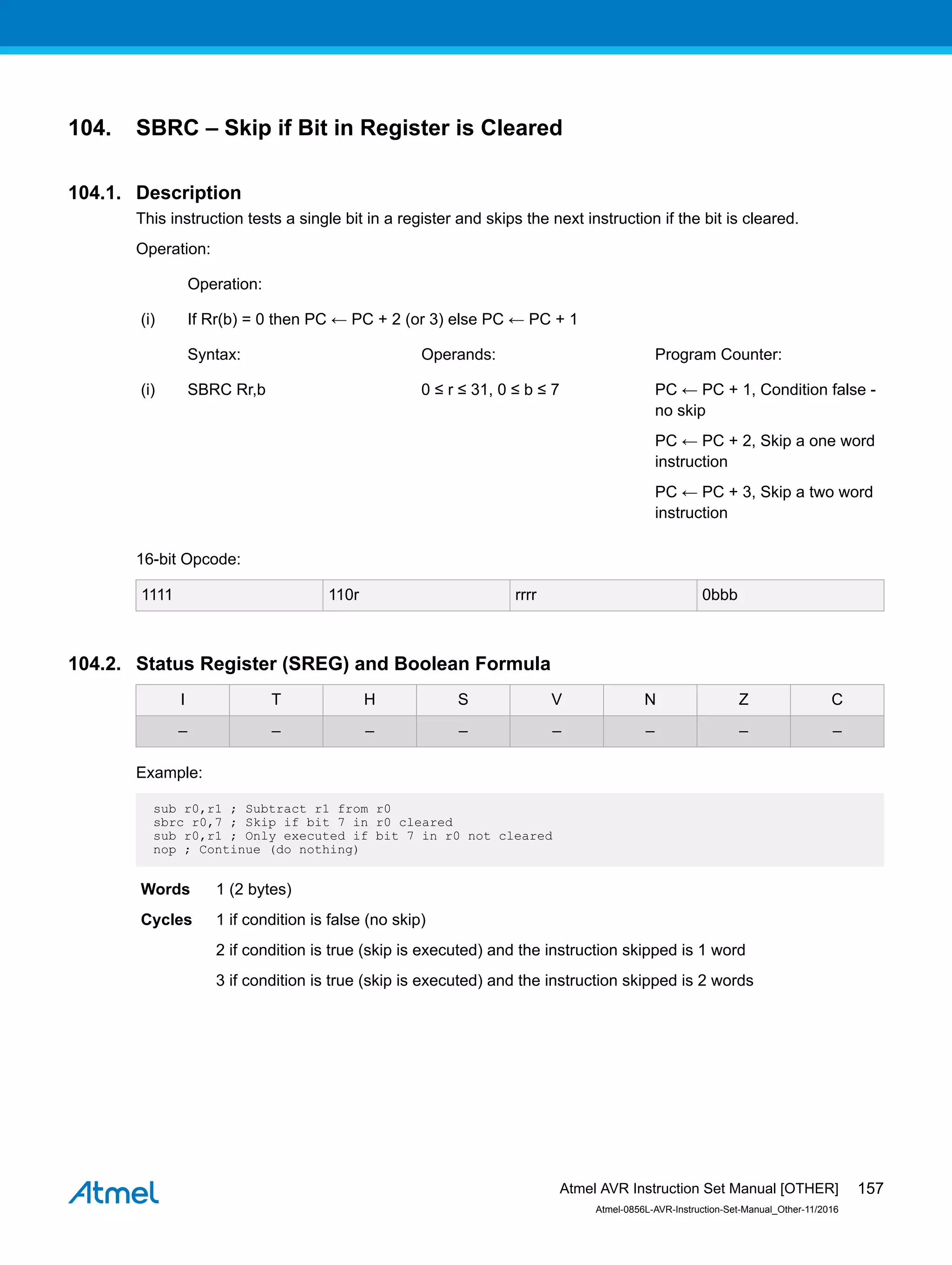 104. SBRC – Skip if Bit in Register is Cleared
104.1. Description
This instruction tests a single bit in a register and skips the next instruction if the bit is cleared.
Operation:
Operation:
(i) If Rr(b) = 0 then PC ← PC + 2 (or 3) else PC ← PC + 1
Syntax: Operands: Program Counter:
(i) SBRC Rr,b 0 ≤ r ≤ 31, 0 ≤ b ≤ 7 PC ← PC + 1, Condition false -
no skip
PC ← PC + 2, Skip a one word
instruction
PC ← PC + 3, Skip a two word
instruction
16-bit Opcode:
1111 110r rrrr 0bbb
104.2. Status Register (SREG) and Boolean Formula
I T H S V N Z C
– – – – – – – –
Example:
sub r0,r1 ; Subtract r1 from r0
sbrc r0,7 ; Skip if bit 7 in r0 cleared
sub r0,r1 ; Only executed if bit 7 in r0 not cleared
nop ; Continue (do nothing)
Words 1 (2 bytes)
Cycles 1 if condition is false (no skip)
2 if condition is true (skip is executed) and the instruction skipped is 1 word
3 if condition is true (skip is executed) and the instruction skipped is 2 words
Atmel AVR Instruction Set Manual [OTHER]
Atmel-0856L-AVR-Instruction-Set-Manual_Other-11/2016
157
 