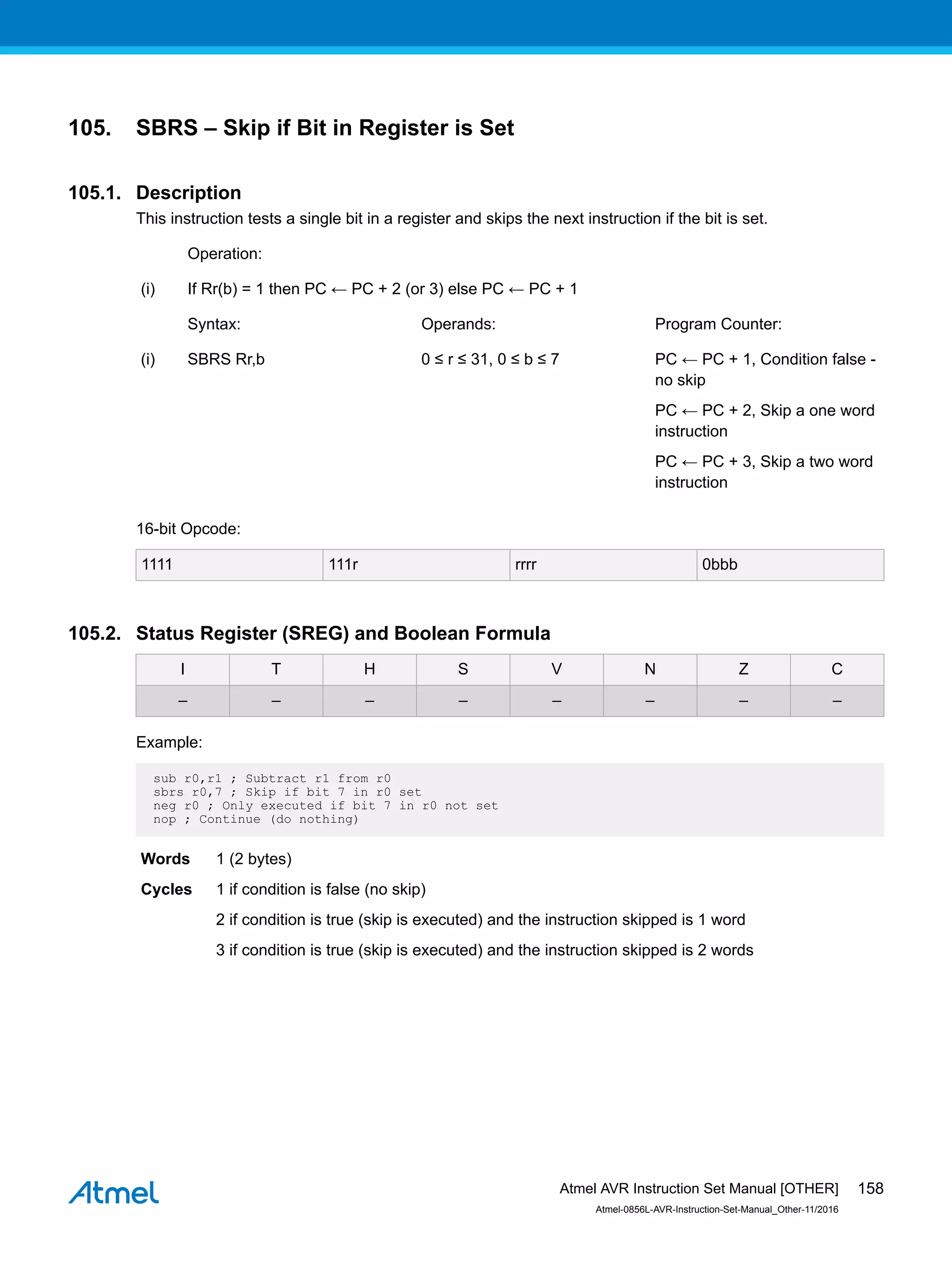 105. SBRS – Skip if Bit in Register is Set
105.1. Description
This instruction tests a single bit in a register and skips the next instruction if the bit is set.
Operation:
(i) If Rr(b) = 1 then PC ← PC + 2 (or 3) else PC ← PC + 1
Syntax: Operands: Program Counter:
(i) SBRS Rr,b 0 ≤ r ≤ 31, 0 ≤ b ≤ 7 PC ← PC + 1, Condition false -
no skip
PC ← PC + 2, Skip a one word
instruction
PC ← PC + 3, Skip a two word
instruction
16-bit Opcode:
1111 111r rrrr 0bbb
105.2. Status Register (SREG) and Boolean Formula
I T H S V N Z C
– – – – – – – –
Example:
sub r0,r1 ; Subtract r1 from r0
sbrs r0,7 ; Skip if bit 7 in r0 set
neg r0 ; Only executed if bit 7 in r0 not set
nop ; Continue (do nothing)
Words 1 (2 bytes)
Cycles 1 if condition is false (no skip)
2 if condition is true (skip is executed) and the instruction skipped is 1 word
3 if condition is true (skip is executed) and the instruction skipped is 2 words
Atmel AVR Instruction Set Manual [OTHER]
Atmel-0856L-AVR-Instruction-Set-Manual_Other-11/2016
158
 