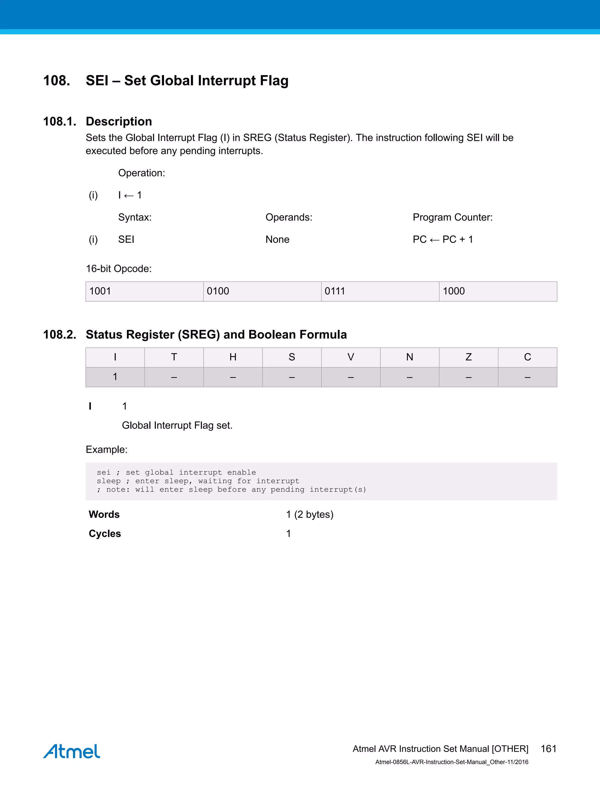 108. SEI – Set Global Interrupt Flag
108.1. Description
Sets the Global Interrupt Flag (I) in SREG (Status Register). The instruction following SEI will be
executed before any pending interrupts.
Operation:
(i) I ← 1
Syntax: Operands: Program Counter:
(i) SEI None PC ← PC + 1
16-bit Opcode:
1001 0100 0111 1000
108.2. Status Register (SREG) and Boolean Formula
I T H S V N Z C
1 – – – – – – –
I 1
Global Interrupt Flag set.
Example:
sei ; set global interrupt enable
sleep ; enter sleep, waiting for interrupt
; note: will enter sleep before any pending interrupt(s)
Words 1 (2 bytes)
Cycles 1
Atmel AVR Instruction Set Manual [OTHER]
Atmel-0856L-AVR-Instruction-Set-Manual_Other-11/2016
161
 