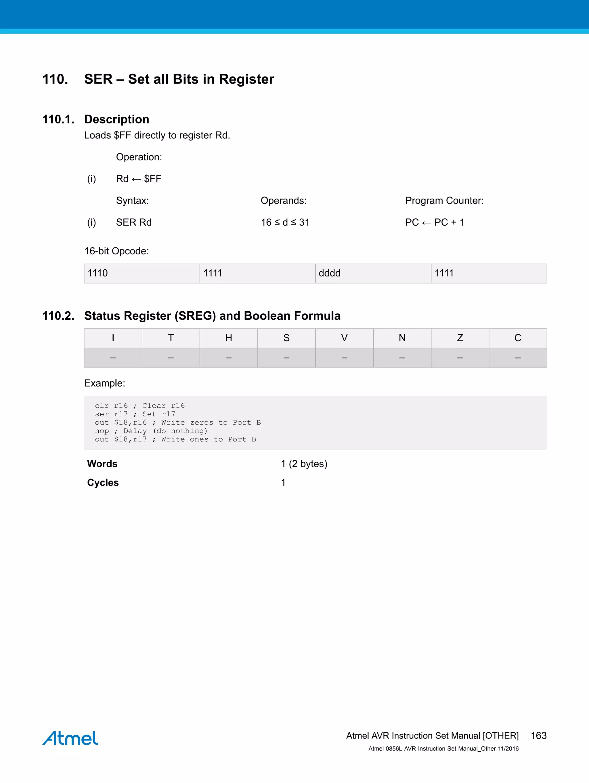 110. SER – Set all Bits in Register
110.1. Description
Loads $FF directly to register Rd.
Operation:
(i) Rd ← $FF
Syntax: Operands: Program Counter:
(i) SER Rd 16 ≤ d ≤ 31 PC ← PC + 1
16-bit Opcode:
1110 1111 dddd 1111
110.2. Status Register (SREG) and Boolean Formula
I T H S V N Z C
– – – – – – – –
Example:
clr r16 ; Clear r16
ser r17 ; Set r17
out $18,r16 ; Write zeros to Port B
nop ; Delay (do nothing)
out $18,r17 ; Write ones to Port B
Words 1 (2 bytes)
Cycles 1
Atmel AVR Instruction Set Manual [OTHER]
Atmel-0856L-AVR-Instruction-Set-Manual_Other-11/2016
163
 