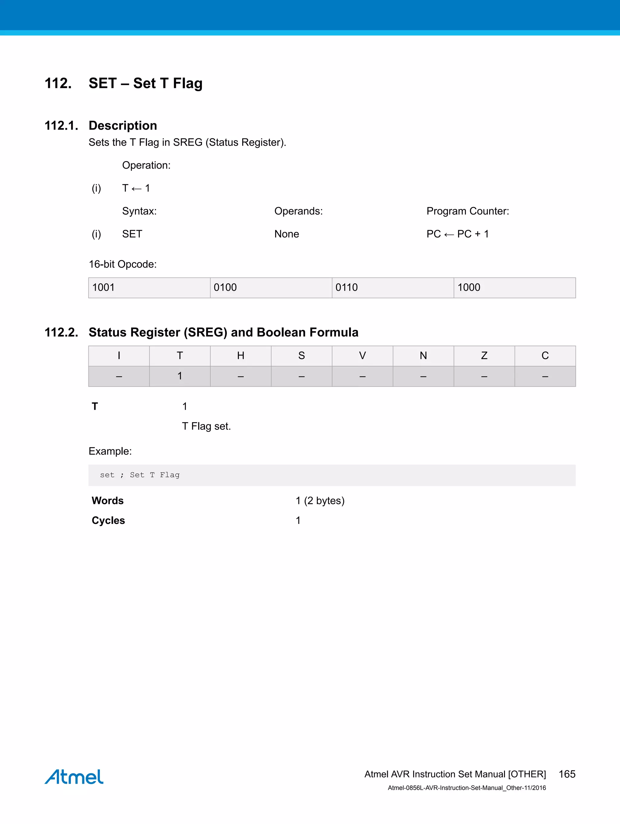 112. SET – Set T Flag
112.1. Description
Sets the T Flag in SREG (Status Register).
Operation:
(i) T ← 1
Syntax: Operands: Program Counter:
(i) SET None PC ← PC + 1
16-bit Opcode:
1001 0100 0110 1000
112.2. Status Register (SREG) and Boolean Formula
I T H S V N Z C
– 1 – – – – – –
T 1
T Flag set.
Example:
set ; Set T Flag
Words 1 (2 bytes)
Cycles 1
Atmel AVR Instruction Set Manual [OTHER]
Atmel-0856L-AVR-Instruction-Set-Manual_Other-11/2016
165
 