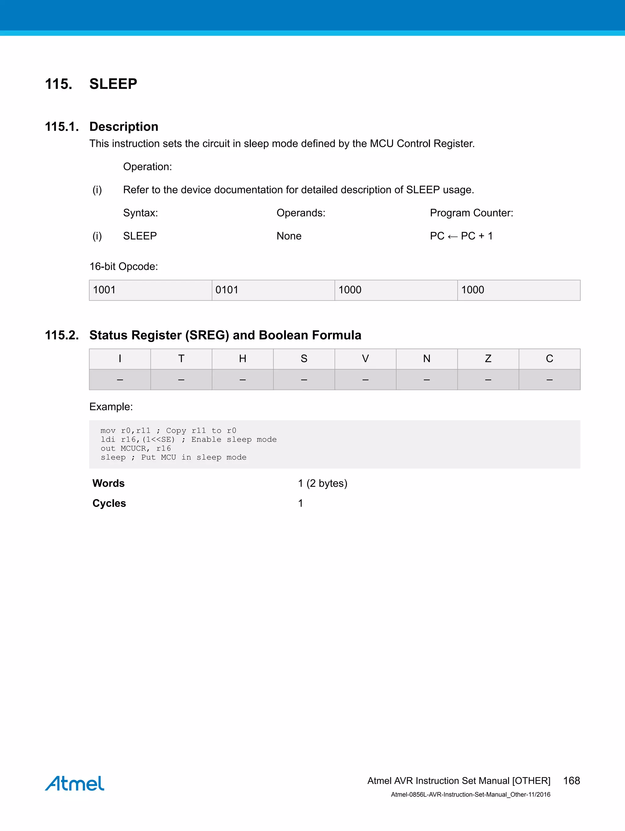 115. SLEEP
115.1. Description
This instruction sets the circuit in sleep mode defined by the MCU Control Register.
Operation:
(i) Refer to the device documentation for detailed description of SLEEP usage.
Syntax: Operands: Program Counter:
(i) SLEEP None PC ← PC + 1
16-bit Opcode:
1001 0101 1000 1000
115.2. Status Register (SREG) and Boolean Formula
I T H S V N Z C
– – – – – – – –
Example:
mov r0,r11 ; Copy r11 to r0
ldi r16,(1<<SE) ; Enable sleep mode
out MCUCR, r16
sleep ; Put MCU in sleep mode
Words 1 (2 bytes)
Cycles 1
Atmel AVR Instruction Set Manual [OTHER]
Atmel-0856L-AVR-Instruction-Set-Manual_Other-11/2016
168
 
