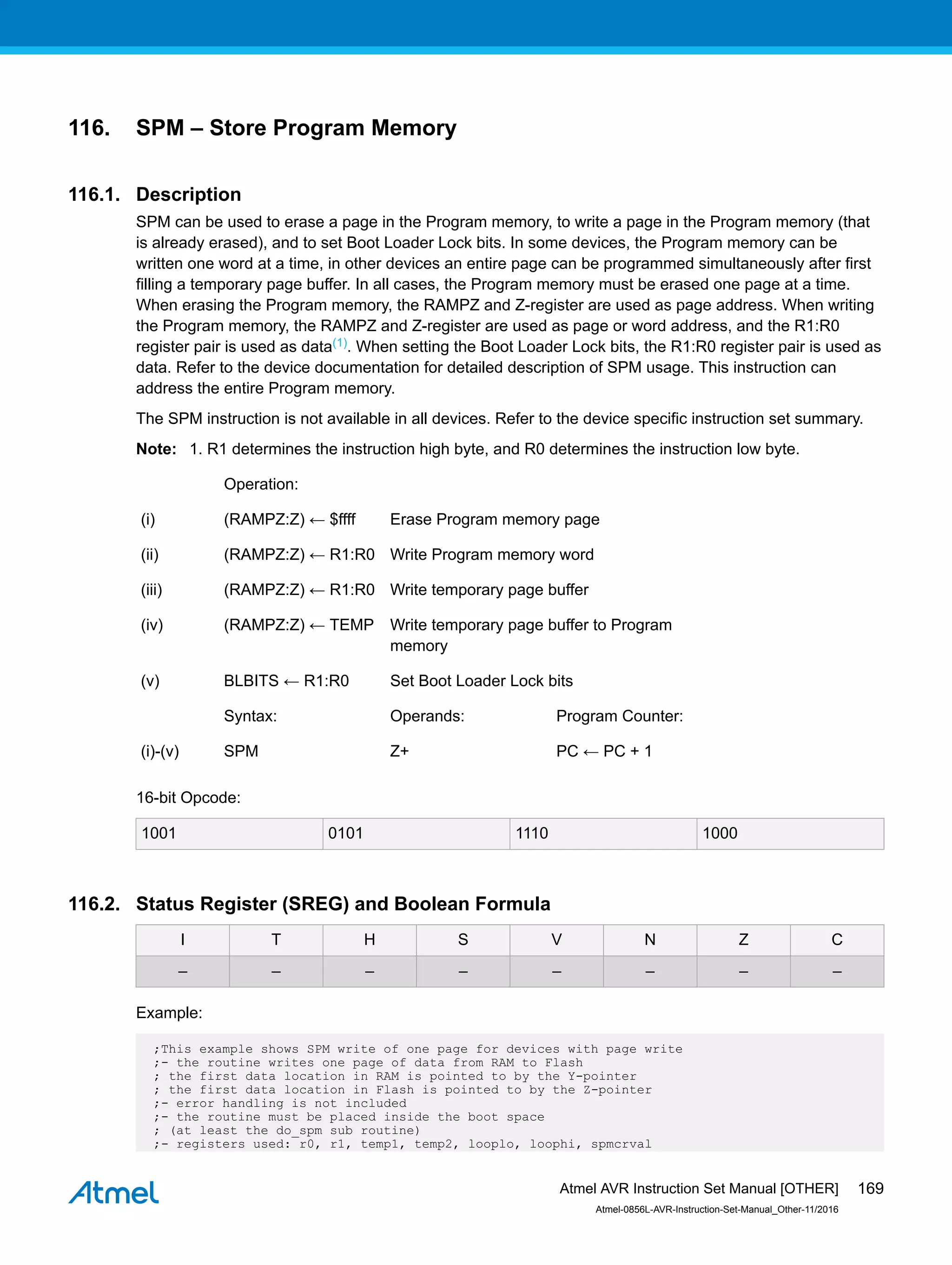 116. SPM – Store Program Memory
116.1. Description
SPM can be used to erase a page in the Program memory, to write a page in the Program memory (that
is already erased), and to set Boot Loader Lock bits. In some devices, the Program memory can be
written one word at a time, in other devices an entire page can be programmed simultaneously after first
filling a temporary page buffer. In all cases, the Program memory must be erased one page at a time.
When erasing the Program memory, the RAMPZ and Z-register are used as page address. When writing
the Program memory, the RAMPZ and Z-register are used as page or word address, and the R1:R0
register pair is used as data(1). When setting the Boot Loader Lock bits, the R1:R0 register pair is used as
data. Refer to the device documentation for detailed description of SPM usage. This instruction can
address the entire Program memory.
The SPM instruction is not available in all devices. Refer to the device specific instruction set summary.
Note: 1. R1 determines the instruction high byte, and R0 determines the instruction low byte.
Operation:
(i) (RAMPZ:Z) ← $ffff Erase Program memory page
(ii) (RAMPZ:Z) ← R1:R0 Write Program memory word
(iii) (RAMPZ:Z) ← R1:R0 Write temporary page buffer
(iv) (RAMPZ:Z) ← TEMP Write temporary page buffer to Program
memory
(v) BLBITS ← R1:R0 Set Boot Loader Lock bits
Syntax: Operands: Program Counter:
(i)-(v) SPM Z+ PC ← PC + 1
16-bit Opcode:
1001 0101 1110 1000
116.2. Status Register (SREG) and Boolean Formula
I T H S V N Z C
– – – – – – – –
Example:
;This example shows SPM write of one page for devices with page write
;- the routine writes one page of data from RAM to Flash
; the first data location in RAM is pointed to by the Y-pointer
; the first data location in Flash is pointed to by the Z-pointer
;- error handling is not included
;- the routine must be placed inside the boot space
; (at least the do_spm sub routine)
;- registers used: r0, r1, temp1, temp2, looplo, loophi, spmcrval
Atmel AVR Instruction Set Manual [OTHER]
Atmel-0856L-AVR-Instruction-Set-Manual_Other-11/2016
169
 