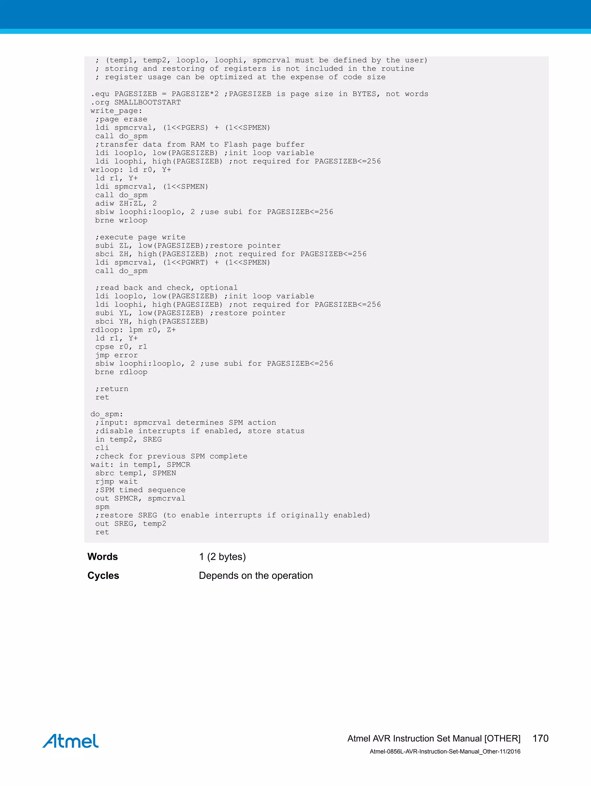 ; (temp1, temp2, looplo, loophi, spmcrval must be defined by the user)
; storing and restoring of registers is not included in the routine
; register usage can be optimized at the expense of code size
.equ PAGESIZEB = PAGESIZE*2 ;PAGESIZEB is page size in BYTES, not words
.org SMALLBOOTSTART
write_page:
;page erase
ldi spmcrval, (1<<PGERS) + (1<<SPMEN)
call do_spm
;transfer data from RAM to Flash page buffer
ldi looplo, low(PAGESIZEB) ;init loop variable
ldi loophi, high(PAGESIZEB) ;not required for PAGESIZEB<=256
wrloop: ld r0, Y+
ld r1, Y+
ldi spmcrval, (1<<SPMEN)
call do_spm
adiw ZH:ZL, 2
sbiw loophi:looplo, 2 ;use subi for PAGESIZEB<=256
brne wrloop
;execute page write
subi ZL, low(PAGESIZEB);restore pointer
sbci ZH, high(PAGESIZEB) ;not required for PAGESIZEB<=256
ldi spmcrval, (1<<PGWRT) + (1<<SPMEN)
call do_spm
;read back and check, optional
ldi looplo, low(PAGESIZEB) ;init loop variable
ldi loophi, high(PAGESIZEB) ;not required for PAGESIZEB<=256
subi YL, low(PAGESIZEB) ;restore pointer
sbci YH, high(PAGESIZEB)
rdloop: lpm r0, Z+
ld r1, Y+
cpse r0, r1
jmp error
sbiw loophi:looplo, 2 ;use subi for PAGESIZEB<=256
brne rdloop
;return
ret
do_spm:
;input: spmcrval determines SPM action
;disable interrupts if enabled, store status
in temp2, SREG
cli
;check for previous SPM complete
wait: in temp1, SPMCR
sbrc temp1, SPMEN
rjmp wait
;SPM timed sequence
out SPMCR, spmcrval
spm
;restore SREG (to enable interrupts if originally enabled)
out SREG, temp2
ret
Words 1 (2 bytes)
Cycles Depends on the operation
Atmel AVR Instruction Set Manual [OTHER]
Atmel-0856L-AVR-Instruction-Set-Manual_Other-11/2016
170
 