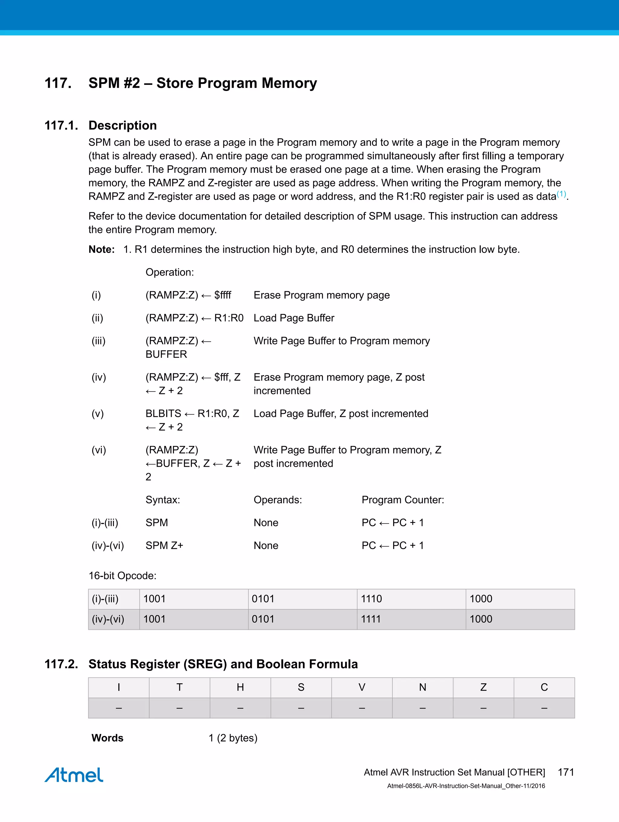 117. SPM #2 – Store Program Memory
117.1. Description
SPM can be used to erase a page in the Program memory and to write a page in the Program memory
(that is already erased). An entire page can be programmed simultaneously after first filling a temporary
page buffer. The Program memory must be erased one page at a time. When erasing the Program
memory, the RAMPZ and Z-register are used as page address. When writing the Program memory, the
RAMPZ and Z-register are used as page or word address, and the R1:R0 register pair is used as data(1).
Refer to the device documentation for detailed description of SPM usage. This instruction can address
the entire Program memory.
Note: 1. R1 determines the instruction high byte, and R0 determines the instruction low byte.
Operation:
(i) (RAMPZ:Z) ← $ffff Erase Program memory page
(ii) (RAMPZ:Z) ← R1:R0 Load Page Buffer
(iii) (RAMPZ:Z) ←
BUFFER
Write Page Buffer to Program memory
(iv) (RAMPZ:Z) ← $fff, Z
← Z + 2
Erase Program memory page, Z post
incremented
(v) BLBITS ← R1:R0, Z
← Z + 2
Load Page Buffer, Z post incremented
(vi) (RAMPZ:Z)
←BUFFER, Z ← Z +
2
Write Page Buffer to Program memory, Z
post incremented
Syntax: Operands: Program Counter:
(i)-(iii) SPM None PC ← PC + 1
(iv)-(vi) SPM Z+ None PC ← PC + 1
16-bit Opcode:
(i)-(iii) 1001 0101 1110 1000
(iv)-(vi) 1001 0101 1111 1000
117.2. Status Register (SREG) and Boolean Formula
I T H S V N Z C
– – – – – – – –
Words 1 (2 bytes)
Atmel AVR Instruction Set Manual [OTHER]
Atmel-0856L-AVR-Instruction-Set-Manual_Other-11/2016
171
 
