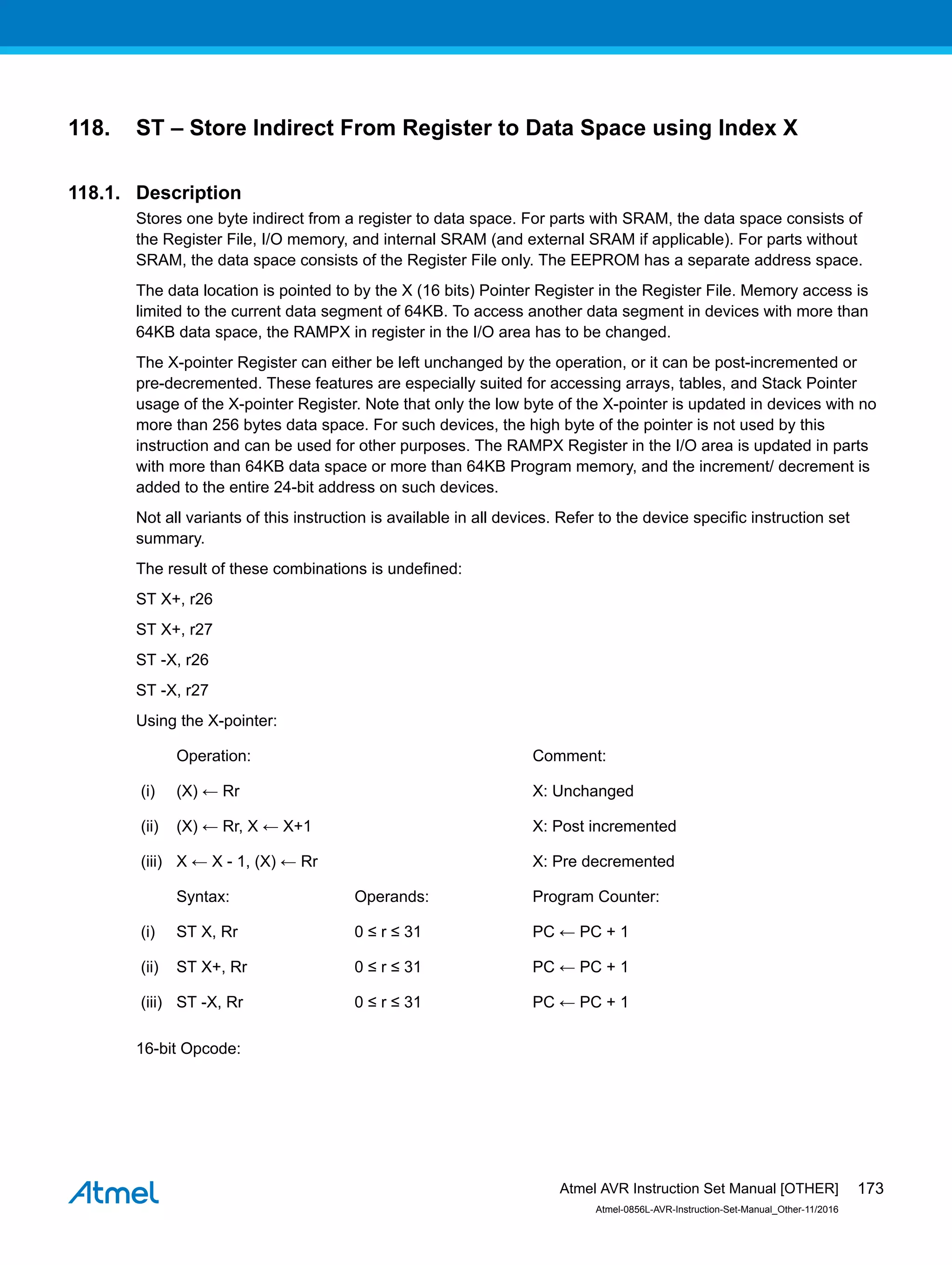 118. ST – Store Indirect From Register to Data Space using Index X
118.1. Description
Stores one byte indirect from a register to data space. For parts with SRAM, the data space consists of
the Register File, I/O memory, and internal SRAM (and external SRAM if applicable). For parts without
SRAM, the data space consists of the Register File only. The EEPROM has a separate address space.
The data location is pointed to by the X (16 bits) Pointer Register in the Register File. Memory access is
limited to the current data segment of 64KB. To access another data segment in devices with more than
64KB data space, the RAMPX in register in the I/O area has to be changed.
The X-pointer Register can either be left unchanged by the operation, or it can be post-incremented or
pre-decremented. These features are especially suited for accessing arrays, tables, and Stack Pointer
usage of the X-pointer Register. Note that only the low byte of the X-pointer is updated in devices with no
more than 256 bytes data space. For such devices, the high byte of the pointer is not used by this
instruction and can be used for other purposes. The RAMPX Register in the I/O area is updated in parts
with more than 64KB data space or more than 64KB Program memory, and the increment/ decrement is
added to the entire 24-bit address on such devices.
Not all variants of this instruction is available in all devices. Refer to the device specific instruction set
summary.
The result of these combinations is undefined:
ST X+, r26
ST X+, r27
ST -X, r26
ST -X, r27
Using the X-pointer:
Operation: Comment:
(i) (X) ← Rr X: Unchanged
(ii) (X) ← Rr, X ← X+1 X: Post incremented
(iii) X ← X - 1, (X) ← Rr X: Pre decremented
Syntax: Operands: Program Counter:
(i) ST X, Rr 0 ≤ r ≤ 31 PC ← PC + 1
(ii) ST X+, Rr 0 ≤ r ≤ 31 PC ← PC + 1
(iii) ST -X, Rr 0 ≤ r ≤ 31 PC ← PC + 1
16-bit Opcode:
Atmel AVR Instruction Set Manual [OTHER]
Atmel-0856L-AVR-Instruction-Set-Manual_Other-11/2016
173
 
