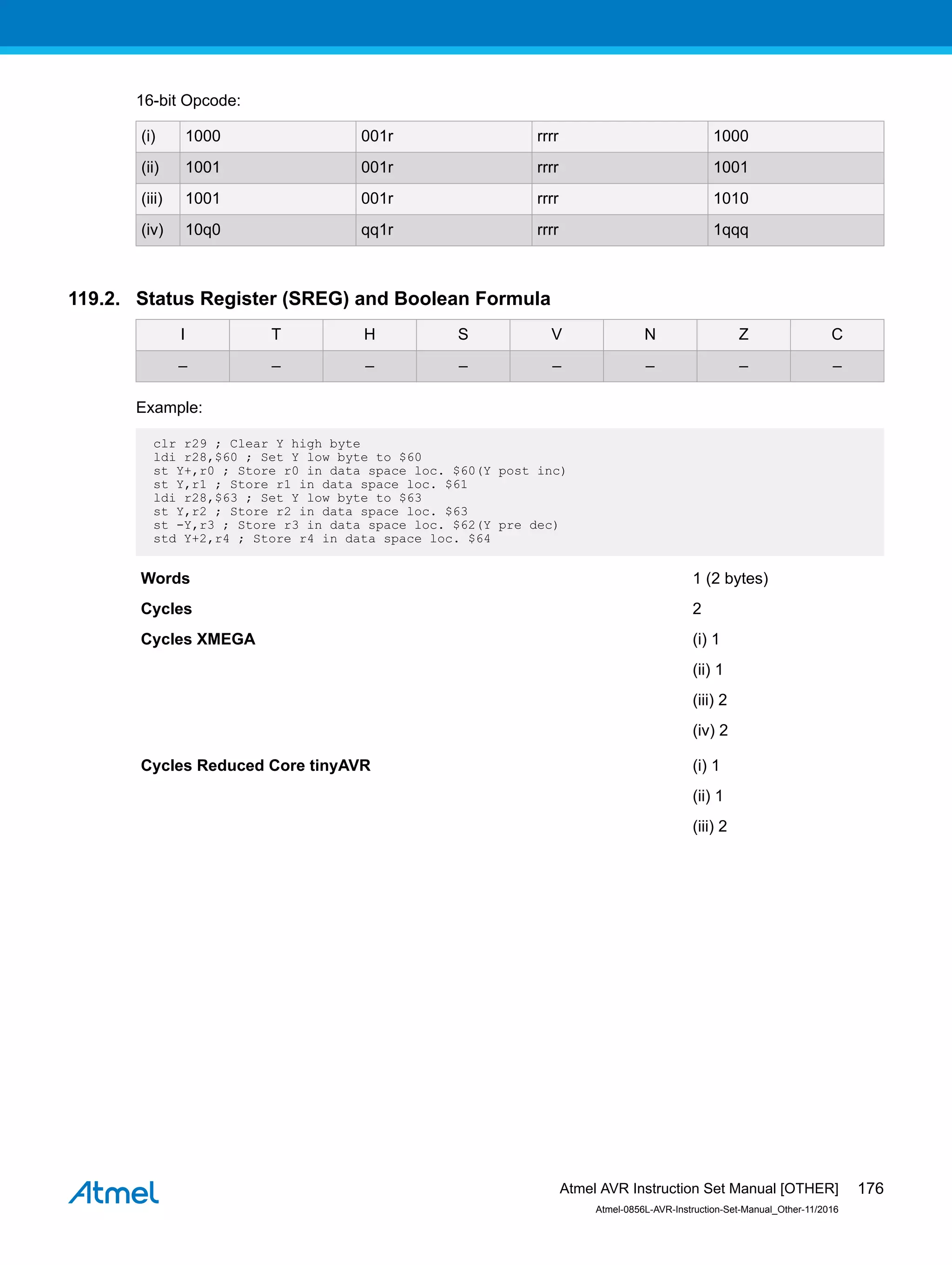 16-bit Opcode:
(i) 1000 001r rrrr 1000
(ii) 1001 001r rrrr 1001
(iii) 1001 001r rrrr 1010
(iv) 10q0 qq1r rrrr 1qqq
119.2. Status Register (SREG) and Boolean Formula
I T H S V N Z C
– – – – – – – –
Example:
clr r29 ; Clear Y high byte
ldi r28,$60 ; Set Y low byte to $60
st Y+,r0 ; Store r0 in data space loc. $60(Y post inc)
st Y,r1 ; Store r1 in data space loc. $61
ldi r28,$63 ; Set Y low byte to $63
st Y,r2 ; Store r2 in data space loc. $63
st -Y,r3 ; Store r3 in data space loc. $62(Y pre dec)
std Y+2,r4 ; Store r4 in data space loc. $64
Words 1 (2 bytes)
Cycles 2
Cycles XMEGA (i) 1
(ii) 1
(iii) 2
(iv) 2
Cycles Reduced Core tinyAVR (i) 1
(ii) 1
(iii) 2
Atmel AVR Instruction Set Manual [OTHER]
Atmel-0856L-AVR-Instruction-Set-Manual_Other-11/2016
176
 