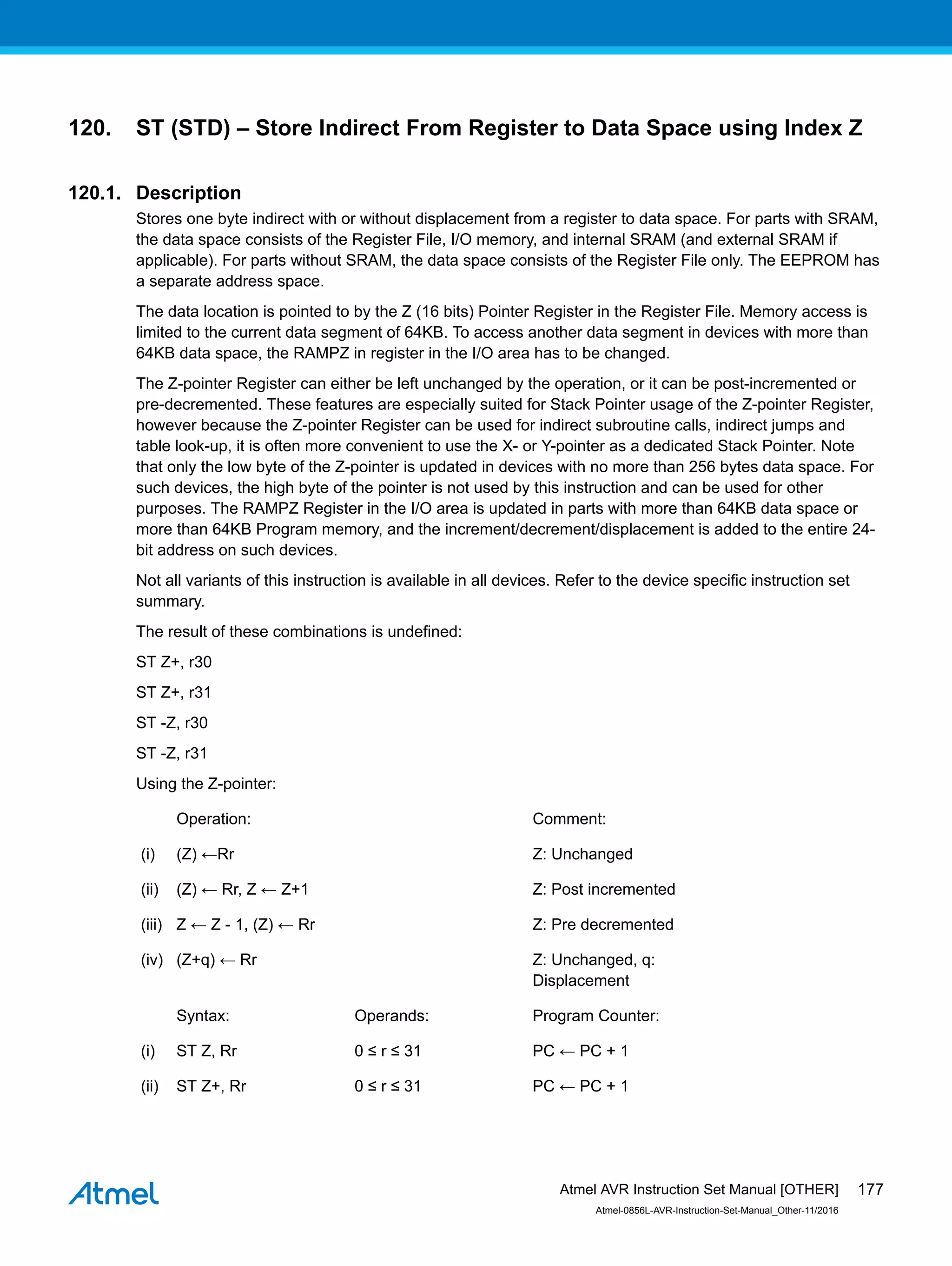 120. ST (STD) – Store Indirect From Register to Data Space using Index Z
120.1. Description
Stores one byte indirect with or without displacement from a register to data space. For parts with SRAM,
the data space consists of the Register File, I/O memory, and internal SRAM (and external SRAM if
applicable). For parts without SRAM, the data space consists of the Register File only. The EEPROM has
a separate address space.
The data location is pointed to by the Z (16 bits) Pointer Register in the Register File. Memory access is
limited to the current data segment of 64KB. To access another data segment in devices with more than
64KB data space, the RAMPZ in register in the I/O area has to be changed.
The Z-pointer Register can either be left unchanged by the operation, or it can be post-incremented or
pre-decremented. These features are especially suited for Stack Pointer usage of the Z-pointer Register,
however because the Z-pointer Register can be used for indirect subroutine calls, indirect jumps and
table look-up, it is often more convenient to use the X- or Y-pointer as a dedicated Stack Pointer. Note
that only the low byte of the Z-pointer is updated in devices with no more than 256 bytes data space. For
such devices, the high byte of the pointer is not used by this instruction and can be used for other
purposes. The RAMPZ Register in the I/O area is updated in parts with more than 64KB data space or
more than 64KB Program memory, and the increment/decrement/displacement is added to the entire 24-
bit address on such devices.
Not all variants of this instruction is available in all devices. Refer to the device specific instruction set
summary.
The result of these combinations is undefined:
ST Z+, r30
ST Z+, r31
ST -Z, r30
ST -Z, r31
Using the Z-pointer:
Operation: Comment:
(i) (Z) ←Rr Z: Unchanged
(ii) (Z) ← Rr, Z ← Z+1 Z: Post incremented
(iii) Z ← Z - 1, (Z) ← Rr Z: Pre decremented
(iv) (Z+q) ← Rr Z: Unchanged, q:
Displacement
Syntax: Operands: Program Counter:
(i) ST Z, Rr 0 ≤ r ≤ 31 PC ← PC + 1
(ii) ST Z+, Rr 0 ≤ r ≤ 31 PC ← PC + 1
Atmel AVR Instruction Set Manual [OTHER]
Atmel-0856L-AVR-Instruction-Set-Manual_Other-11/2016
177
 