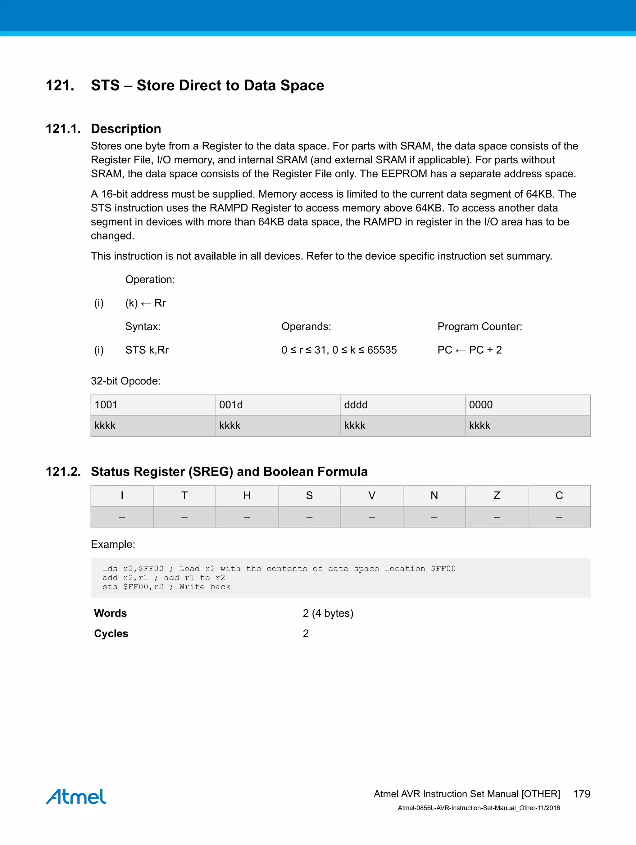 121. STS – Store Direct to Data Space
121.1. Description
Stores one byte from a Register to the data space. For parts with SRAM, the data space consists of the
Register File, I/O memory, and internal SRAM (and external SRAM if applicable). For parts without
SRAM, the data space consists of the Register File only. The EEPROM has a separate address space.
A 16-bit address must be supplied. Memory access is limited to the current data segment of 64KB. The
STS instruction uses the RAMPD Register to access memory above 64KB. To access another data
segment in devices with more than 64KB data space, the RAMPD in register in the I/O area has to be
changed.
This instruction is not available in all devices. Refer to the device specific instruction set summary.
Operation:
(i) (k) ← Rr
Syntax: Operands: Program Counter:
(i) STS k,Rr 0 ≤ r ≤ 31, 0 ≤ k ≤ 65535 PC ← PC + 2
32-bit Opcode:
1001 001d dddd 0000
kkkk kkkk kkkk kkkk
121.2. Status Register (SREG) and Boolean Formula
I T H S V N Z C
– – – – – – – –
Example:
lds r2,$FF00 ; Load r2 with the contents of data space location $FF00
add r2,r1 ; add r1 to r2
sts $FF00,r2 ; Write back
Words 2 (4 bytes)
Cycles 2
Atmel AVR Instruction Set Manual [OTHER]
Atmel-0856L-AVR-Instruction-Set-Manual_Other-11/2016
179
 