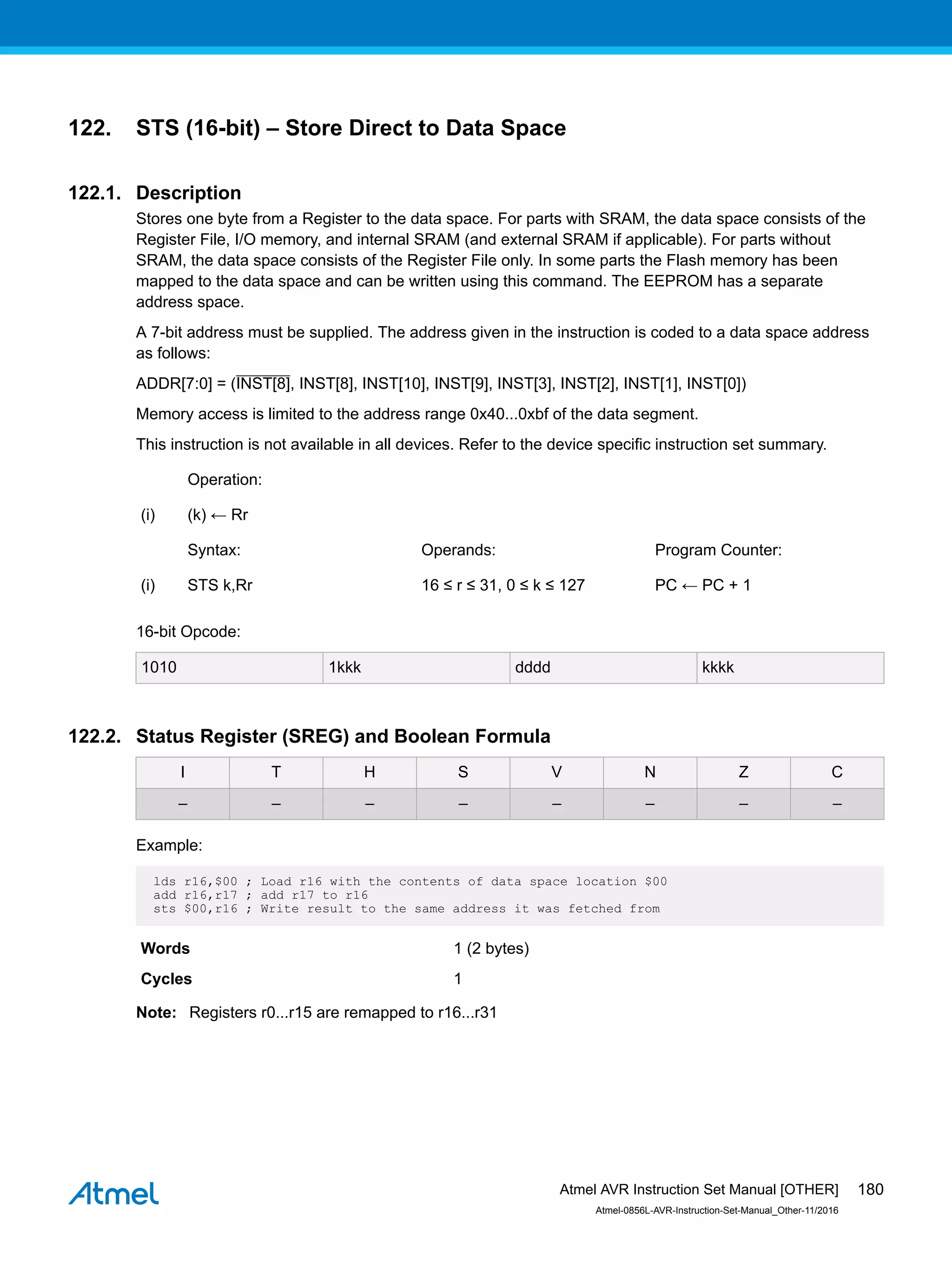 122. STS (16-bit) – Store Direct to Data Space
122.1. Description
Stores one byte from a Register to the data space. For parts with SRAM, the data space consists of the
Register File, I/O memory, and internal SRAM (and external SRAM if applicable). For parts without
SRAM, the data space consists of the Register File only. In some parts the Flash memory has been
mapped to the data space and can be written using this command. The EEPROM has a separate
address space.
A 7-bit address must be supplied. The address given in the instruction is coded to a data space address
as follows:
ADDR[7:0] = (INST[8], INST[8], INST[10], INST[9], INST[3], INST[2], INST[1], INST[0])
Memory access is limited to the address range 0x40...0xbf of the data segment.
This instruction is not available in all devices. Refer to the device specific instruction set summary.
Operation:
(i) (k) ← Rr
Syntax: Operands: Program Counter:
(i) STS k,Rr 16 ≤ r ≤ 31, 0 ≤ k ≤ 127 PC ← PC + 1
16-bit Opcode:
1010 1kkk dddd kkkk
122.2. Status Register (SREG) and Boolean Formula
I T H S V N Z C
– – – – – – – –
Example:
lds r16,$00 ; Load r16 with the contents of data space location $00
add r16,r17 ; add r17 to r16
sts $00,r16 ; Write result to the same address it was fetched from
Words 1 (2 bytes)
Cycles 1
Note: Registers r0...r15 are remapped to r16...r31
Atmel AVR Instruction Set Manual [OTHER]
Atmel-0856L-AVR-Instruction-Set-Manual_Other-11/2016
180
 