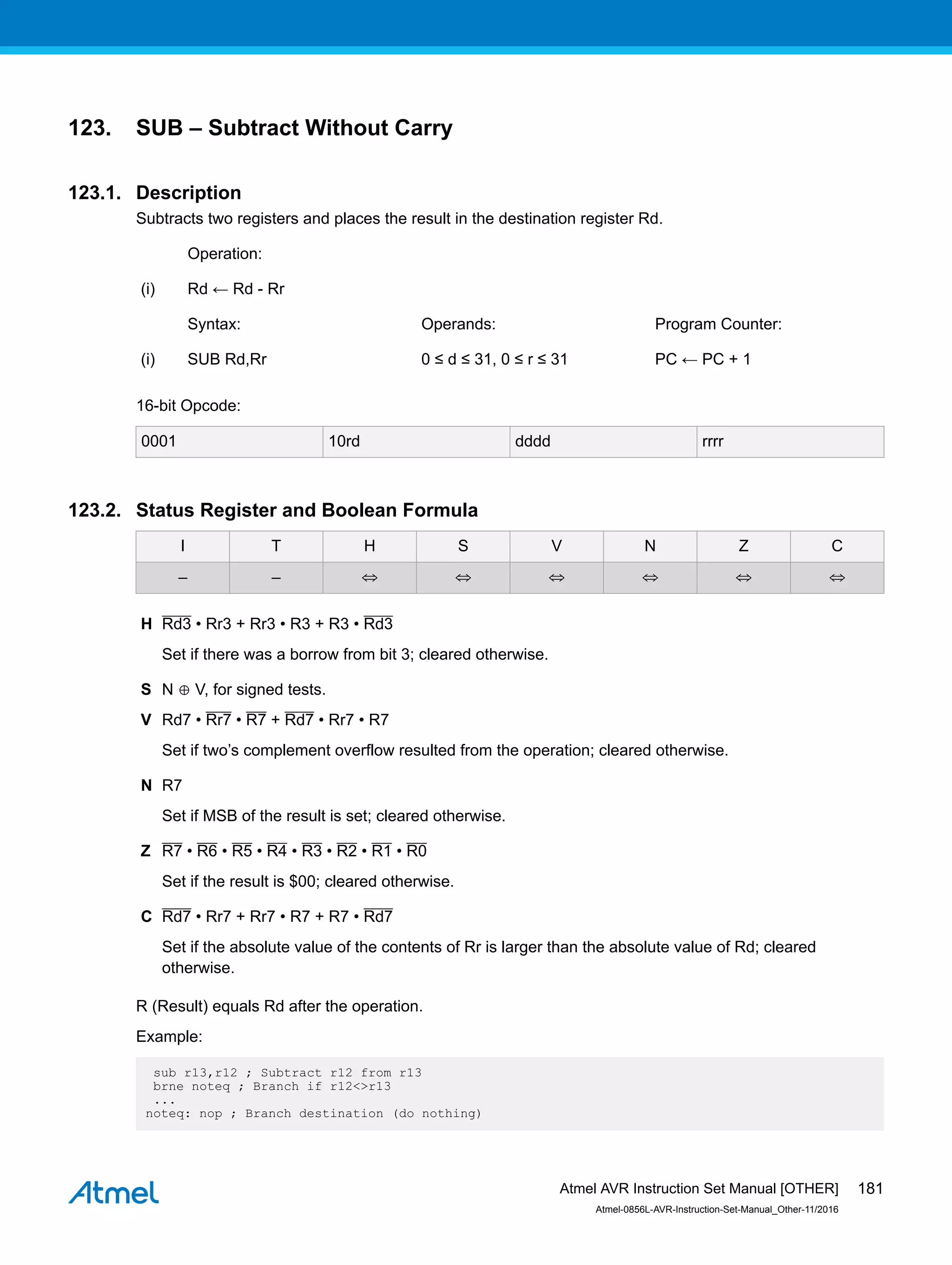 123. SUB – Subtract Without Carry
123.1. Description
Subtracts two registers and places the result in the destination register Rd.
Operation:
(i) Rd ← Rd - Rr
Syntax: Operands: Program Counter:
(i) SUB Rd,Rr 0 ≤ d ≤ 31, 0 ≤ r ≤ 31 PC ← PC + 1
16-bit Opcode:
0001 10rd dddd rrrr
123.2. Status Register and Boolean Formula
I T H S V N Z C
– – ⇔ ⇔ ⇔ ⇔ ⇔ ⇔
H Rd3 • Rr3 + Rr3 • R3 + R3 • Rd3
Set if there was a borrow from bit 3; cleared otherwise.
S N ⊕ V, for signed tests.
V Rd7 • Rr7 • R7 + Rd7 • Rr7 • R7
Set if two’s complement overflow resulted from the operation; cleared otherwise.
N R7
Set if MSB of the result is set; cleared otherwise.
Z R7 • R6 • R5 • R4 • R3 • R2 • R1 • R0
Set if the result is $00; cleared otherwise.
C Rd7 • Rr7 + Rr7 • R7 + R7 • Rd7
Set if the absolute value of the contents of Rr is larger than the absolute value of Rd; cleared
otherwise.
R (Result) equals Rd after the operation.
Example:
sub r13,r12 ; Subtract r12 from r13
brne noteq ; Branch if r12<>r13
...
noteq: nop ; Branch destination (do nothing)
Atmel AVR Instruction Set Manual [OTHER]
Atmel-0856L-AVR-Instruction-Set-Manual_Other-11/2016
181
 