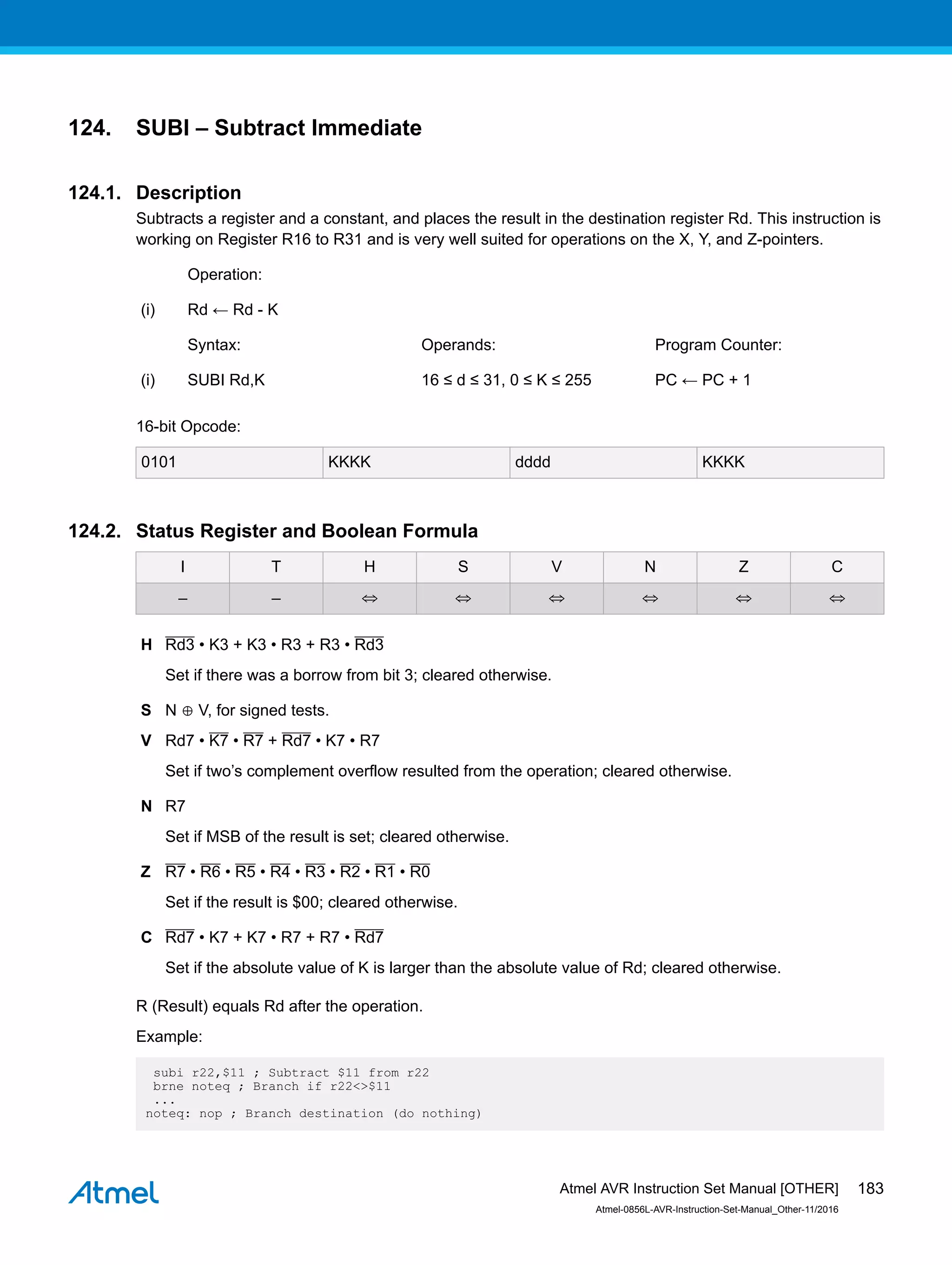 124. SUBI – Subtract Immediate
124.1. Description
Subtracts a register and a constant, and places the result in the destination register Rd. This instruction is
working on Register R16 to R31 and is very well suited for operations on the X, Y, and Z-pointers.
Operation:
(i) Rd ← Rd - K
Syntax: Operands: Program Counter:
(i) SUBI Rd,K 16 ≤ d ≤ 31, 0 ≤ K ≤ 255 PC ← PC + 1
16-bit Opcode:
0101 KKKK dddd KKKK
124.2. Status Register and Boolean Formula
I T H S V N Z C
– – ⇔ ⇔ ⇔ ⇔ ⇔ ⇔
H Rd3 • K3 + K3 • R3 + R3 • Rd3
Set if there was a borrow from bit 3; cleared otherwise.
S N ⊕ V, for signed tests.
V Rd7 • K7 • R7 + Rd7 • K7 • R7
Set if two’s complement overflow resulted from the operation; cleared otherwise.
N R7
Set if MSB of the result is set; cleared otherwise.
Z R7 • R6 • R5 • R4 • R3 • R2 • R1 • R0
Set if the result is $00; cleared otherwise.
C Rd7 • K7 + K7 • R7 + R7 • Rd7
Set if the absolute value of K is larger than the absolute value of Rd; cleared otherwise.
R (Result) equals Rd after the operation.
Example:
subi r22,$11 ; Subtract $11 from r22
brne noteq ; Branch if r22<>$11
...
noteq: nop ; Branch destination (do nothing)
Atmel AVR Instruction Set Manual [OTHER]
Atmel-0856L-AVR-Instruction-Set-Manual_Other-11/2016
183
 