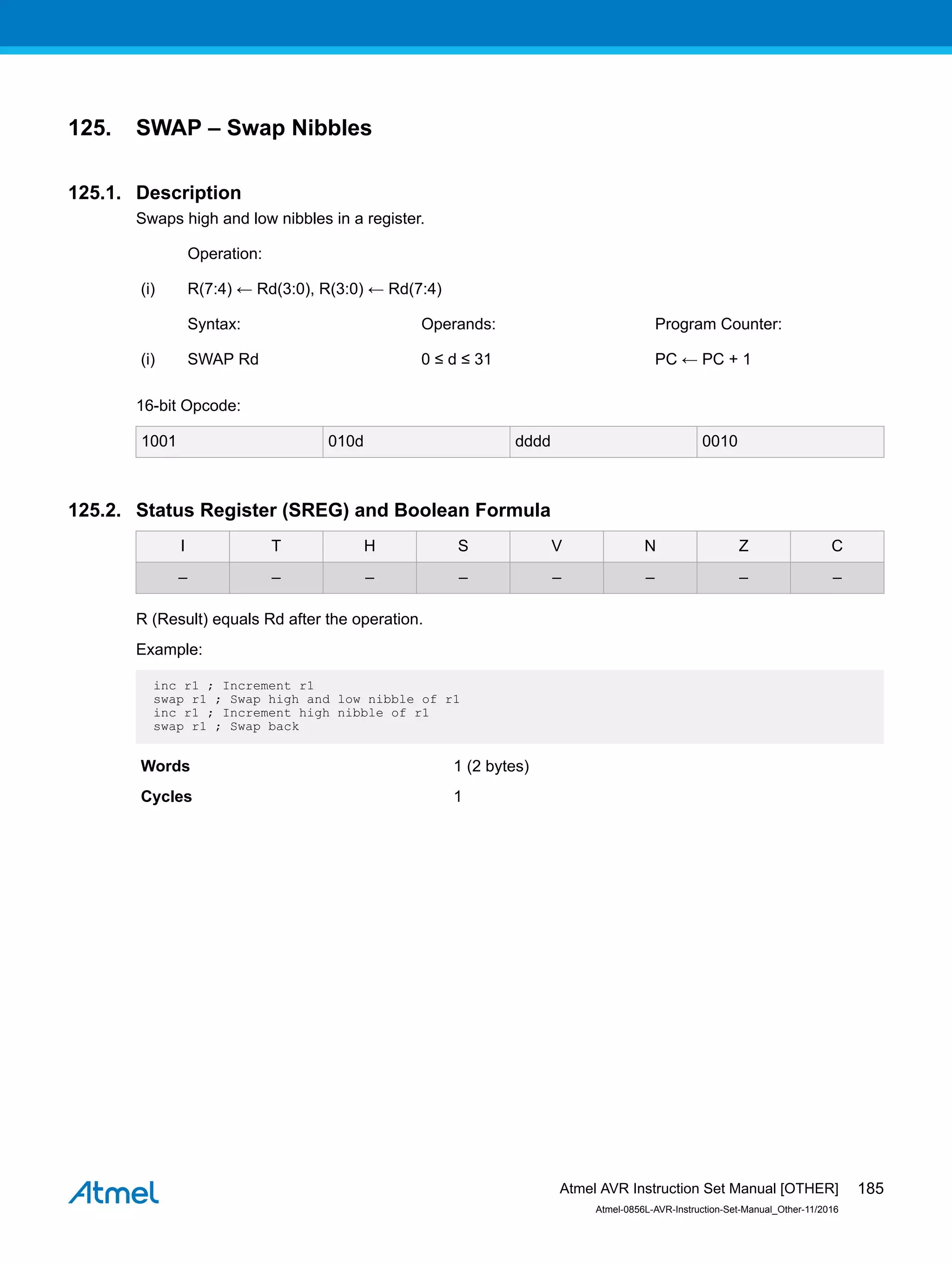 125. SWAP – Swap Nibbles
125.1. Description
Swaps high and low nibbles in a register.
Operation:
(i) R(7:4) ← Rd(3:0), R(3:0) ← Rd(7:4)
Syntax: Operands: Program Counter:
(i) SWAP Rd 0 ≤ d ≤ 31 PC ← PC + 1
16-bit Opcode:
1001 010d dddd 0010
125.2. Status Register (SREG) and Boolean Formula
I T H S V N Z C
– – – – – – – –
R (Result) equals Rd after the operation.
Example:
inc r1 ; Increment r1
swap r1 ; Swap high and low nibble of r1
inc r1 ; Increment high nibble of r1
swap r1 ; Swap back
Words 1 (2 bytes)
Cycles 1
Atmel AVR Instruction Set Manual [OTHER]
Atmel-0856L-AVR-Instruction-Set-Manual_Other-11/2016
185
 