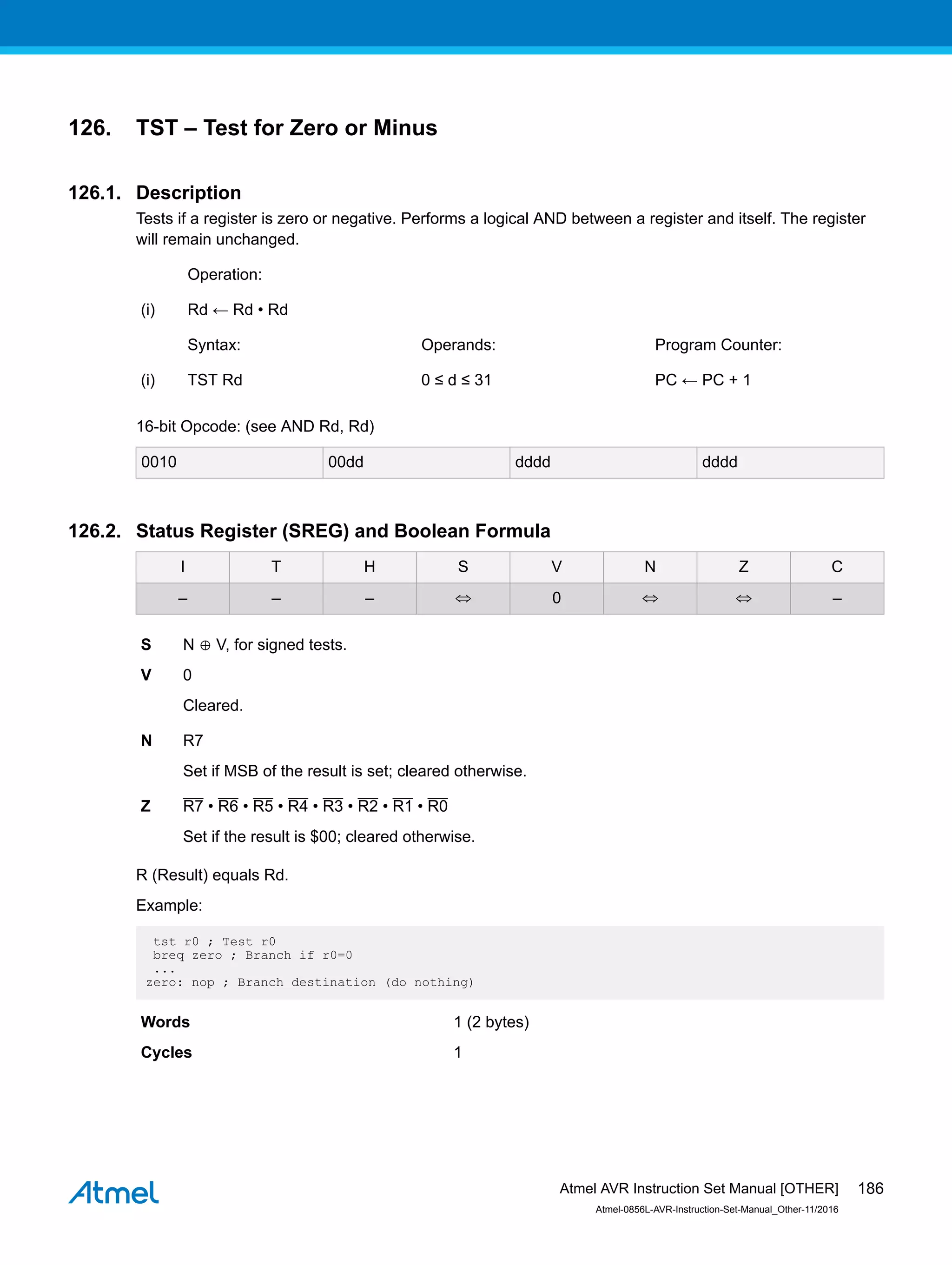 126. TST – Test for Zero or Minus
126.1. Description
Tests if a register is zero or negative. Performs a logical AND between a register and itself. The register
will remain unchanged.
Operation:
(i) Rd ← Rd • Rd
Syntax: Operands: Program Counter:
(i) TST Rd 0 ≤ d ≤ 31 PC ← PC + 1
16-bit Opcode: (see AND Rd, Rd)
0010 00dd dddd dddd
126.2. Status Register (SREG) and Boolean Formula
I T H S V N Z C
– – – ⇔ 0 ⇔ ⇔ –
S N ⊕ V, for signed tests.
V 0
Cleared.
N R7
Set if MSB of the result is set; cleared otherwise.
Z R7 • R6 • R5 • R4 • R3 • R2 • R1 • R0
Set if the result is $00; cleared otherwise.
R (Result) equals Rd.
Example:
tst r0 ; Test r0
breq zero ; Branch if r0=0
...
zero: nop ; Branch destination (do nothing)
Words 1 (2 bytes)
Cycles 1
Atmel AVR Instruction Set Manual [OTHER]
Atmel-0856L-AVR-Instruction-Set-Manual_Other-11/2016
186
 