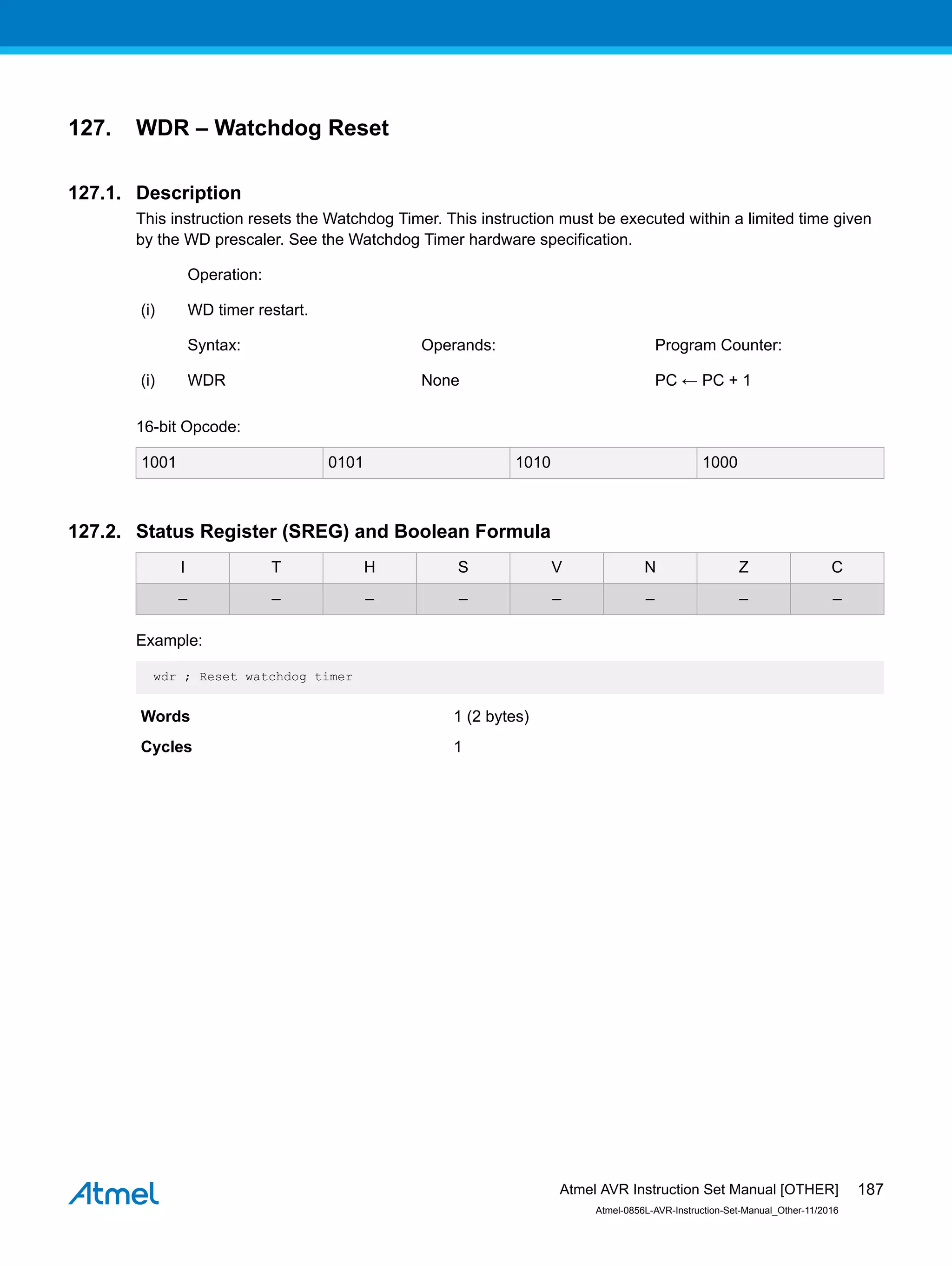 127. WDR – Watchdog Reset
127.1. Description
This instruction resets the Watchdog Timer. This instruction must be executed within a limited time given
by the WD prescaler. See the Watchdog Timer hardware specification.
Operation:
(i) WD timer restart.
Syntax: Operands: Program Counter:
(i) WDR None PC ← PC + 1
16-bit Opcode:
1001 0101 1010 1000
127.2. Status Register (SREG) and Boolean Formula
I T H S V N Z C
– – – – – – – –
Example:
wdr ; Reset watchdog timer
Words 1 (2 bytes)
Cycles 1
Atmel AVR Instruction Set Manual [OTHER]
Atmel-0856L-AVR-Instruction-Set-Manual_Other-11/2016
187
 