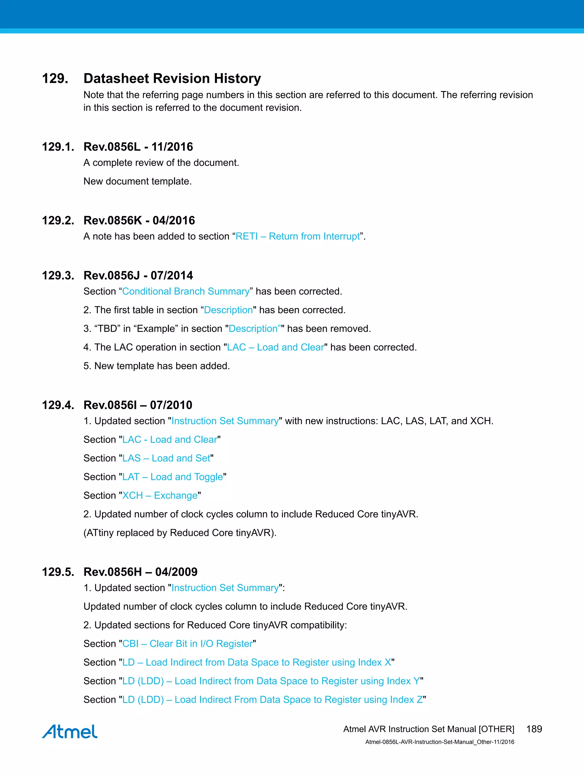 129. Datasheet Revision History
Note that the referring page numbers in this section are referred to this document. The referring revision
in this section is referred to the document revision.
129.1. Rev.0856L - 11/2016
A complete review of the document.
New document template.
129.2. Rev.0856K - 04/2016
A note has been added to section “RETI – Return from Interrupt”.
129.3. Rev.0856J - 07/2014
Section “Conditional Branch Summary” has been corrected.
2. The first table in section “Description" has been corrected.
3. “TBD” in “Example” in section "Description”" has been removed.
4. The LAC operation in section "LAC – Load and Clear" has been corrected.
5. New template has been added.
129.4. Rev.0856I – 07/2010
1. Updated section "Instruction Set Summary" with new instructions: LAC, LAS, LAT, and XCH.
Section "LAC - Load and Clear"
Section "LAS – Load and Set"
Section "LAT – Load and Toggle"
Section "XCH – Exchange"
2. Updated number of clock cycles column to include Reduced Core tinyAVR.
(ATtiny replaced by Reduced Core tinyAVR).
129.5. Rev.0856H – 04/2009
1. Updated section "Instruction Set Summary":
Updated number of clock cycles column to include Reduced Core tinyAVR.
2. Updated sections for Reduced Core tinyAVR compatibility:
Section "CBI – Clear Bit in I/O Register"
Section "LD – Load Indirect from Data Space to Register using Index X"
Section "LD (LDD) – Load Indirect from Data Space to Register using Index Y"
Section "LD (LDD) – Load Indirect From Data Space to Register using Index Z"
Atmel AVR Instruction Set Manual [OTHER]
Atmel-0856L-AVR-Instruction-Set-Manual_Other-11/2016
189
 