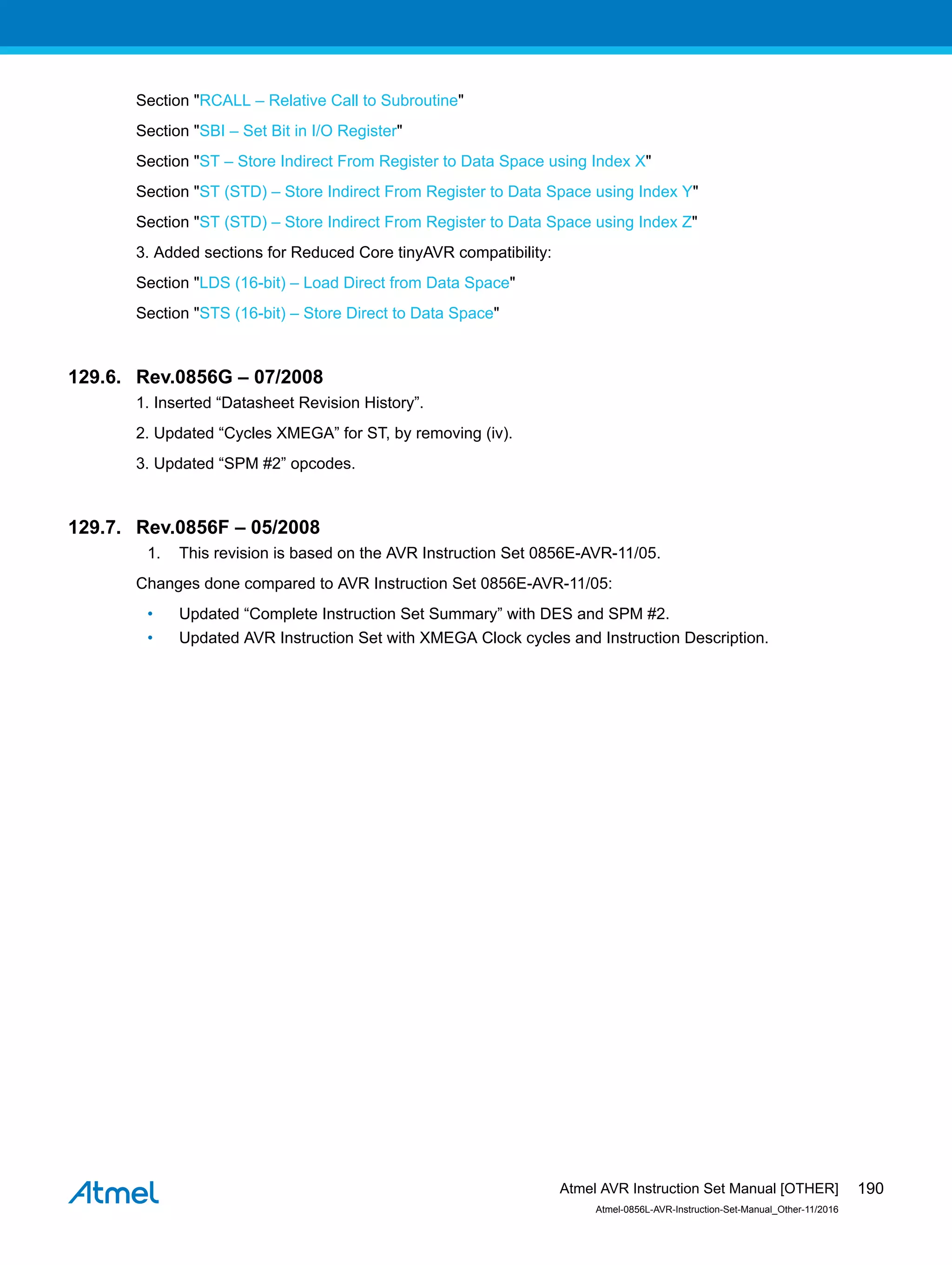Section "RCALL – Relative Call to Subroutine"
Section "SBI – Set Bit in I/O Register"
Section "ST – Store Indirect From Register to Data Space using Index X"
Section "ST (STD) – Store Indirect From Register to Data Space using Index Y"
Section "ST (STD) – Store Indirect From Register to Data Space using Index Z"
3. Added sections for Reduced Core tinyAVR compatibility:
Section "LDS (16-bit) – Load Direct from Data Space"
Section "STS (16-bit) – Store Direct to Data Space"
129.6. Rev.0856G – 07/2008
1. Inserted “Datasheet Revision History”.
2. Updated “Cycles XMEGA” for ST, by removing (iv).
3. Updated “SPM #2” opcodes.
129.7. Rev.0856F – 05/2008
1. This revision is based on the AVR Instruction Set 0856E-AVR-11/05.
Changes done compared to AVR Instruction Set 0856E-AVR-11/05:
• Updated “Complete Instruction Set Summary” with DES and SPM #2.
• Updated AVR Instruction Set with XMEGA Clock cycles and Instruction Description.
Atmel AVR Instruction Set Manual [OTHER]
Atmel-0856L-AVR-Instruction-Set-Manual_Other-11/2016
190
 