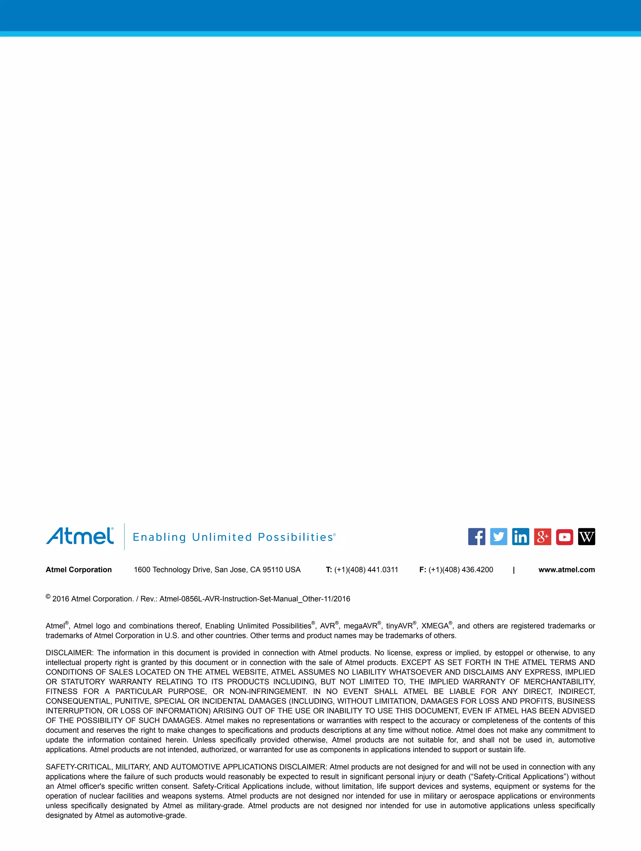 Atmel Corporation 1600 Technology Drive, San Jose, CA 95110 USA T: (+1)(408) 441.0311 F: (+1)(408) 436.4200 | www.atmel.com
© 2016 Atmel Corporation. / Rev.: Atmel-0856L-AVR-Instruction-Set-Manual_Other-11/2016
Atmel
®
, Atmel logo and combinations thereof, Enabling Unlimited Possibilities
®
, AVR
®
, megaAVR
®
, tinyAVR
®
, XMEGA
®
, and others are registered trademarks or
trademarks of Atmel Corporation in U.S. and other countries. Other terms and product names may be trademarks of others.
DISCLAIMER: The information in this document is provided in connection with Atmel products. No license, express or implied, by estoppel or otherwise, to any
intellectual property right is granted by this document or in connection with the sale of Atmel products. EXCEPT AS SET FORTH IN THE ATMEL TERMS AND
CONDITIONS OF SALES LOCATED ON THE ATMEL WEBSITE, ATMEL ASSUMES NO LIABILITY WHATSOEVER AND DISCLAIMS ANY EXPRESS, IMPLIED
OR STATUTORY WARRANTY RELATING TO ITS PRODUCTS INCLUDING, BUT NOT LIMITED TO, THE IMPLIED WARRANTY OF MERCHANTABILITY,
FITNESS FOR A PARTICULAR PURPOSE, OR NON-INFRINGEMENT. IN NO EVENT SHALL ATMEL BE LIABLE FOR ANY DIRECT, INDIRECT,
CONSEQUENTIAL, PUNITIVE, SPECIAL OR INCIDENTAL DAMAGES (INCLUDING, WITHOUT LIMITATION, DAMAGES FOR LOSS AND PROFITS, BUSINESS
INTERRUPTION, OR LOSS OF INFORMATION) ARISING OUT OF THE USE OR INABILITY TO USE THIS DOCUMENT, EVEN IF ATMEL HAS BEEN ADVISED
OF THE POSSIBILITY OF SUCH DAMAGES. Atmel makes no representations or warranties with respect to the accuracy or completeness of the contents of this
document and reserves the right to make changes to specifications and products descriptions at any time without notice. Atmel does not make any commitment to
update the information contained herein. Unless specifically provided otherwise, Atmel products are not suitable for, and shall not be used in, automotive
applications. Atmel products are not intended, authorized, or warranted for use as components in applications intended to support or sustain life.
SAFETY-CRITICAL, MILITARY, AND AUTOMOTIVE APPLICATIONS DISCLAIMER: Atmel products are not designed for and will not be used in connection with any
applications where the failure of such products would reasonably be expected to result in significant personal injury or death (“Safety-Critical Applications”) without
an Atmel officer's specific written consent. Safety-Critical Applications include, without limitation, life support devices and systems, equipment or systems for the
operation of nuclear facilities and weapons systems. Atmel products are not designed nor intended for use in military or aerospace applications or environments
unless specifically designated by Atmel as military-grade. Atmel products are not designed nor intended for use in automotive applications unless specifically
designated by Atmel as automotive-grade.
 