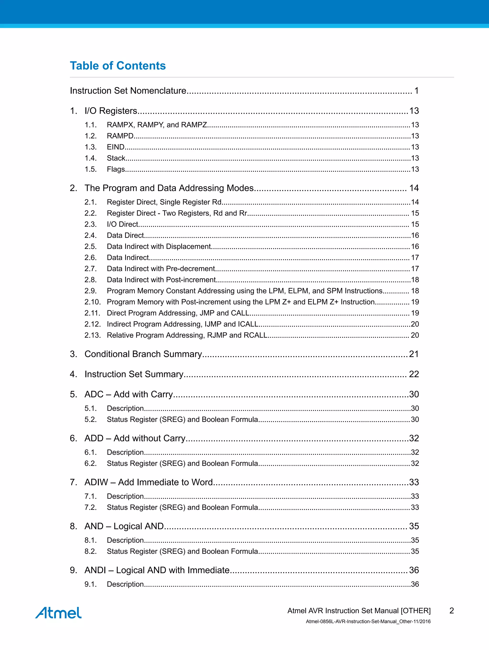 Table of Contents
Instruction Set Nomenclature.......................................................................................... 1
1. I/O Registers............................................................................................................13
1.1. RAMPX, RAMPY, and RAMPZ...................................................................................................13
1.2. RAMPD.......................................................................................................................................13
1.3. EIND...........................................................................................................................................13
1.4. Stack...........................................................................................................................................13
1.5. Flags...........................................................................................................................................13
2. The Program and Data Addressing Modes............................................................. 14
2.1. Register Direct, Single Register Rd............................................................................................14
2.2. Register Direct - Two Registers, Rd and Rr............................................................................... 15
2.3. I/O Direct.................................................................................................................................... 15
2.4. Data Direct..................................................................................................................................16
2.5. Data Indirect with Displacement.................................................................................................16
2.6. Data Indirect...............................................................................................................................17
2.7. Data Indirect with Pre-decrement...............................................................................................17
2.8. Data Indirect with Post-increment...............................................................................................18
2.9. Program Memory Constant Addressing using the LPM, ELPM, and SPM Instructions............. 18
2.10. Program Memory with Post-increment using the LPM Z+ and ELPM Z+ Instruction................. 19
2.11. Direct Program Addressing, JMP and CALL.............................................................................. 19
2.12. Indirect Program Addressing, IJMP and ICALL..........................................................................20
2.13. Relative Program Addressing, RJMP and RCALL..................................................................... 20
3. Conditional Branch Summary..................................................................................21
4. Instruction Set Summary......................................................................................... 22
5. ADC – Add with Carry..............................................................................................30
5.1. Description..................................................................................................................................30
5.2. Status Register (SREG) and Boolean Formula..........................................................................30
6. ADD – Add without Carry.........................................................................................32
6.1. Description..................................................................................................................................32
6.2. Status Register (SREG) and Boolean Formula..........................................................................32
7. ADIW – Add Immediate to Word..............................................................................33
7.1. Description..................................................................................................................................33
7.2. Status Register (SREG) and Boolean Formula..........................................................................33
8. AND – Logical AND................................................................................................. 35
8.1. Description..................................................................................................................................35
8.2. Status Register (SREG) and Boolean Formula..........................................................................35
9. ANDI – Logical AND with Immediate.......................................................................36
9.1. Description..................................................................................................................................36
Atmel AVR Instruction Set Manual [OTHER]
Atmel-0856L-AVR-Instruction-Set-Manual_Other-11/2016
2
 