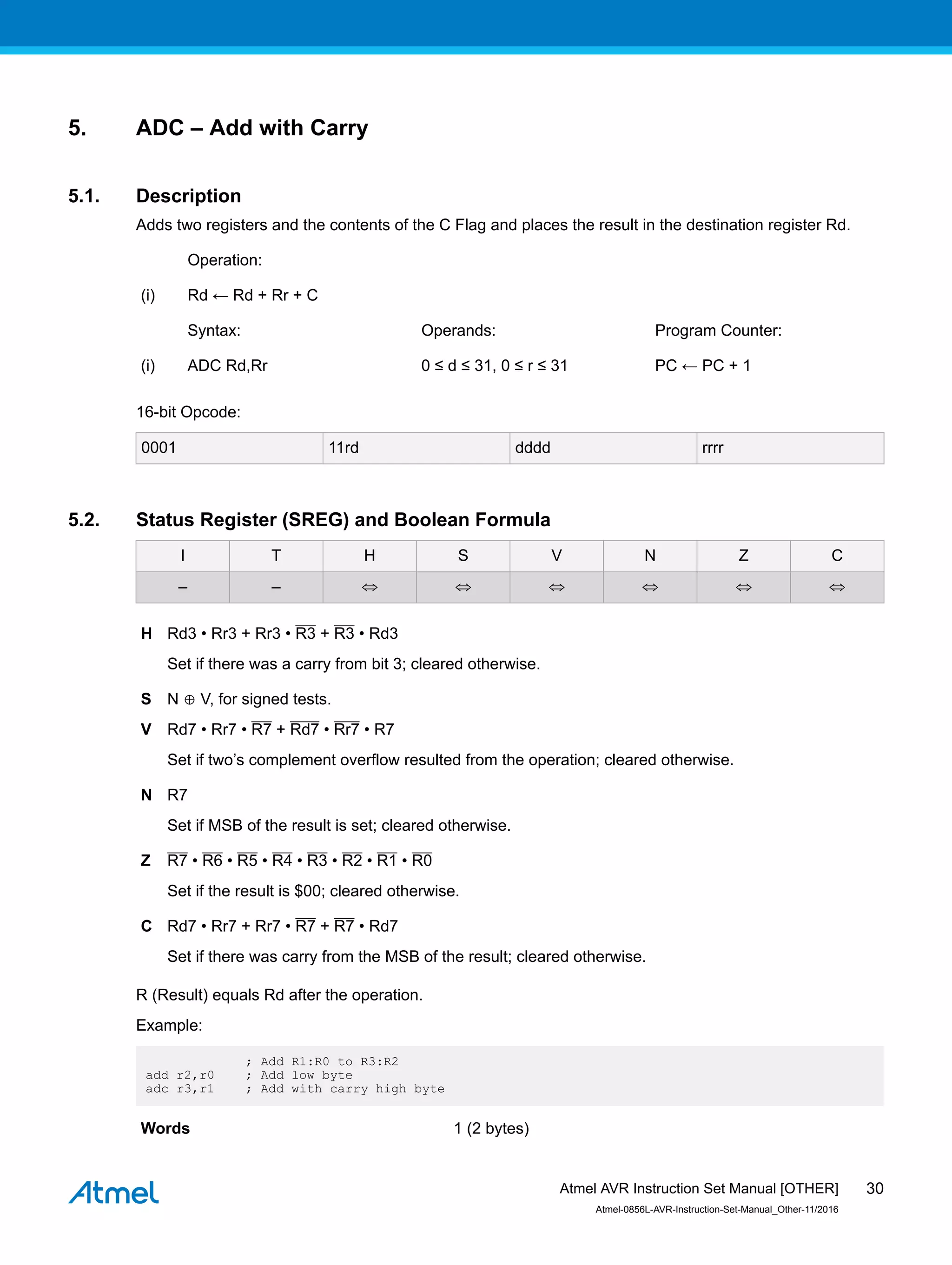 5. ADC – Add with Carry
5.1. Description
Adds two registers and the contents of the C Flag and places the result in the destination register Rd.
Operation:
(i) Rd ← Rd + Rr + C
Syntax: Operands: Program Counter:
(i) ADC Rd,Rr 0 ≤ d ≤ 31, 0 ≤ r ≤ 31 PC ← PC + 1
16-bit Opcode:
0001 11rd dddd rrrr
5.2. Status Register (SREG) and Boolean Formula
I T H S V N Z C
– – ⇔ ⇔ ⇔ ⇔ ⇔ ⇔
H Rd3 • Rr3 + Rr3 • R3 + R3 • Rd3
Set if there was a carry from bit 3; cleared otherwise.
S N ⊕ V, for signed tests.
V Rd7 • Rr7 • R7 + Rd7 • Rr7 • R7
Set if two’s complement overflow resulted from the operation; cleared otherwise.
N R7
Set if MSB of the result is set; cleared otherwise.
Z R7 • R6 • R5 • R4 • R3 • R2 • R1 • R0
Set if the result is $00; cleared otherwise.
C Rd7 • Rr7 + Rr7 • R7 + R7 • Rd7
Set if there was carry from the MSB of the result; cleared otherwise.
R (Result) equals Rd after the operation.
Example:
; Add R1:R0 to R3:R2
add r2,r0 ; Add low byte
adc r3,r1 ; Add with carry high byte
Words 1 (2 bytes)
Atmel AVR Instruction Set Manual [OTHER]
Atmel-0856L-AVR-Instruction-Set-Manual_Other-11/2016
30
 
