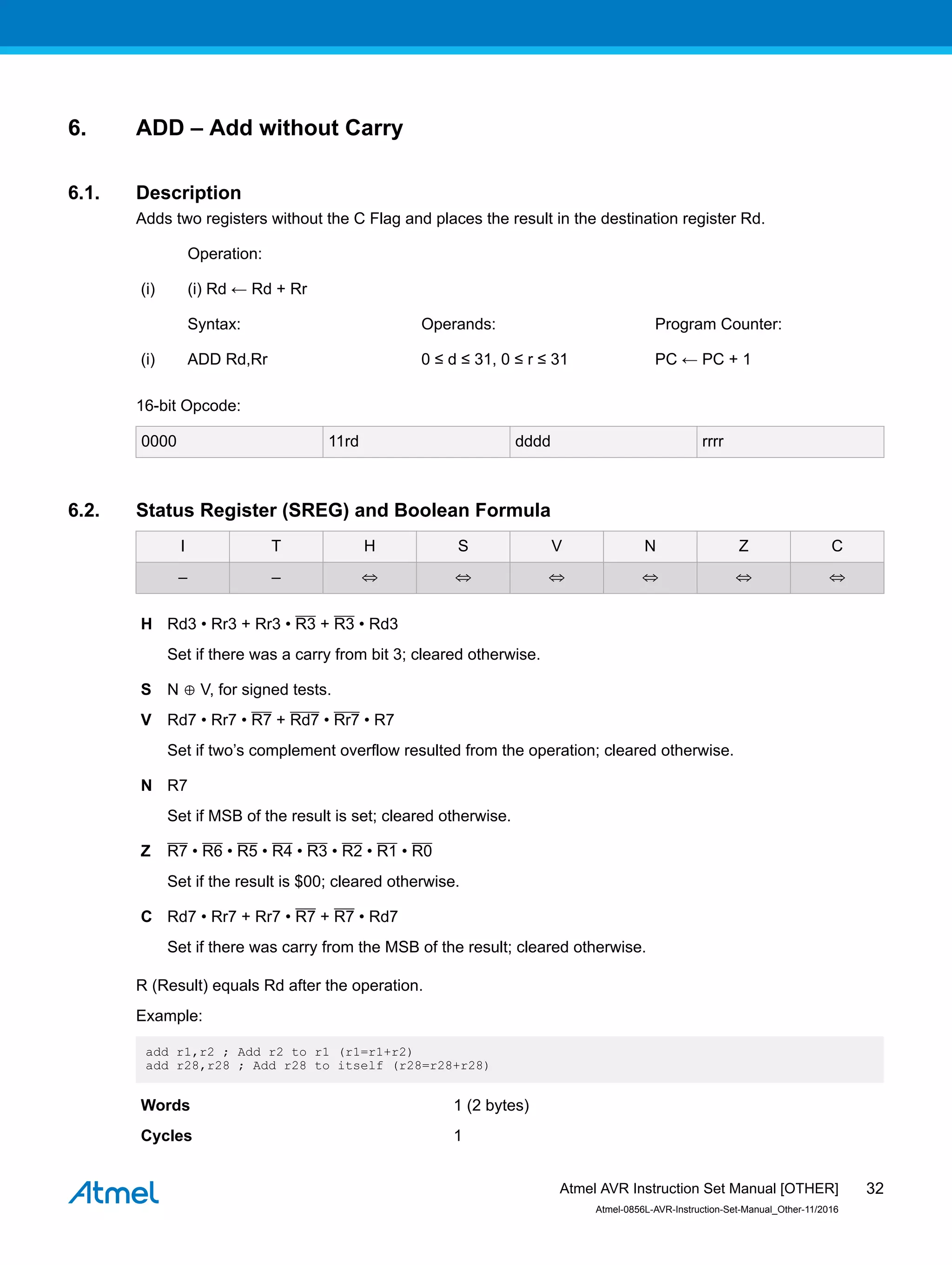6. ADD – Add without Carry
6.1. Description
Adds two registers without the C Flag and places the result in the destination register Rd.
Operation:
(i) (i) Rd ← Rd + Rr
Syntax: Operands: Program Counter:
(i) ADD Rd,Rr 0 ≤ d ≤ 31, 0 ≤ r ≤ 31 PC ← PC + 1
16-bit Opcode:
0000 11rd dddd rrrr
6.2. Status Register (SREG) and Boolean Formula
I T H S V N Z C
– – ⇔ ⇔ ⇔ ⇔ ⇔ ⇔
H Rd3 • Rr3 + Rr3 • R3 + R3 • Rd3
Set if there was a carry from bit 3; cleared otherwise.
S N ⊕ V, for signed tests.
V Rd7 • Rr7 • R7 + Rd7 • Rr7 • R7
Set if two’s complement overflow resulted from the operation; cleared otherwise.
N R7
Set if MSB of the result is set; cleared otherwise.
Z R7 • R6 • R5 • R4 • R3 • R2 • R1 • R0
Set if the result is $00; cleared otherwise.
C Rd7 • Rr7 + Rr7 • R7 + R7 • Rd7
Set if there was carry from the MSB of the result; cleared otherwise.
R (Result) equals Rd after the operation.
Example:
add r1,r2 ; Add r2 to r1 (r1=r1+r2)
add r28,r28 ; Add r28 to itself (r28=r28+r28)
Words 1 (2 bytes)
Cycles 1
Atmel AVR Instruction Set Manual [OTHER]
Atmel-0856L-AVR-Instruction-Set-Manual_Other-11/2016
32
 