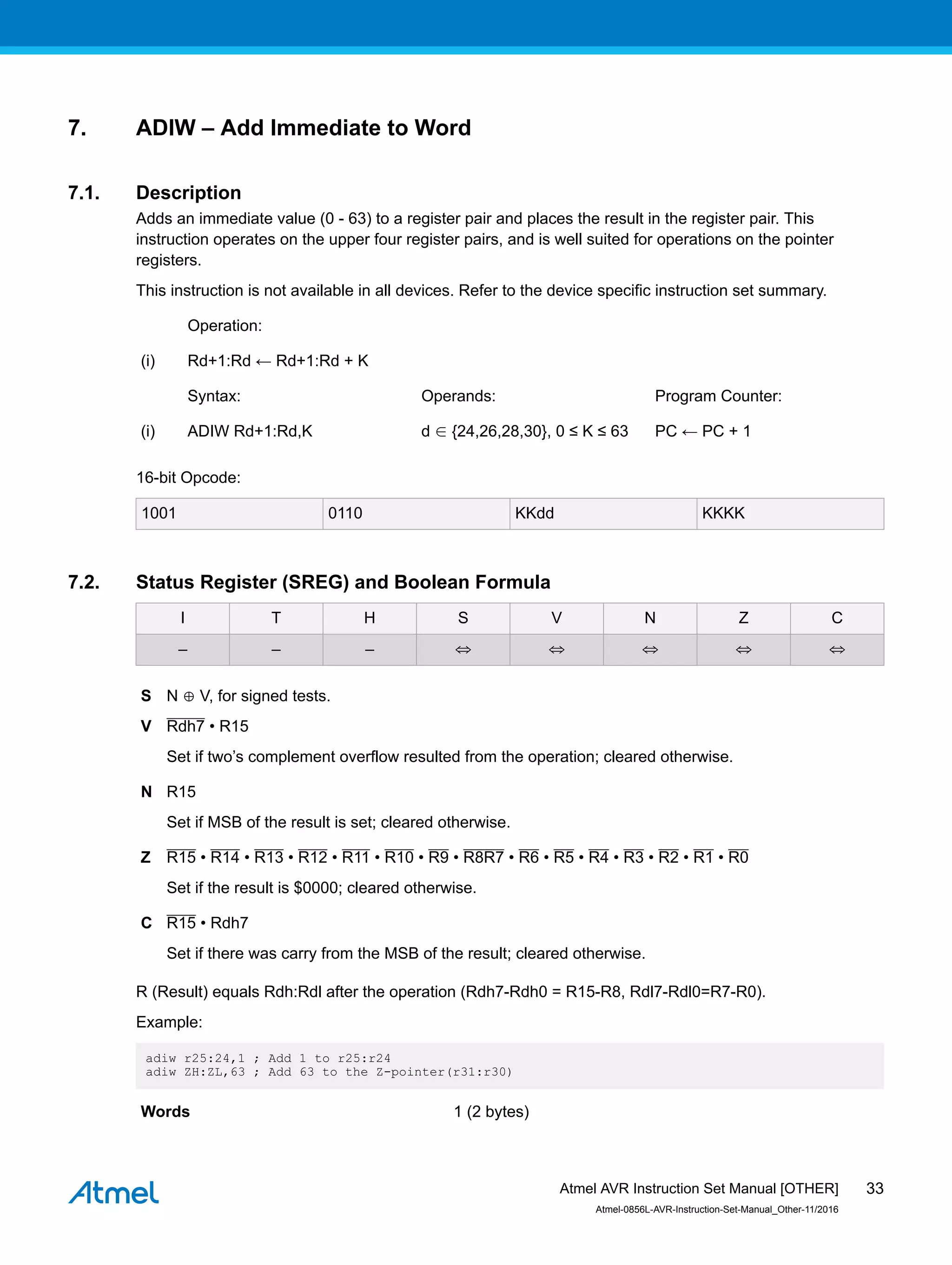 7. ADIW – Add Immediate to Word
7.1. Description
Adds an immediate value (0 - 63) to a register pair and places the result in the register pair. This
instruction operates on the upper four register pairs, and is well suited for operations on the pointer
registers.
This instruction is not available in all devices. Refer to the device specific instruction set summary.
Operation:
(i) Rd+1:Rd ← Rd+1:Rd + K
Syntax: Operands: Program Counter:
(i) ADIW Rd+1:Rd,K d ∈ {24,26,28,30}, 0 ≤ K ≤ 63 PC ← PC + 1
16-bit Opcode:
1001 0110 KKdd KKKK
7.2. Status Register (SREG) and Boolean Formula
I T H S V N Z C
– – – ⇔ ⇔ ⇔ ⇔ ⇔
S N ⊕ V, for signed tests.
V Rdh7 • R15
Set if two’s complement overflow resulted from the operation; cleared otherwise.
N R15
Set if MSB of the result is set; cleared otherwise.
Z R15 • R14 • R13 • R12 • R11 • R10 • R9 • R8R7 • R6 • R5 • R4 • R3 • R2 • R1 • R0
Set if the result is $0000; cleared otherwise.
C R15 • Rdh7
Set if there was carry from the MSB of the result; cleared otherwise.
R (Result) equals Rdh:Rdl after the operation (Rdh7-Rdh0 = R15-R8, Rdl7-Rdl0=R7-R0).
Example:
adiw r25:24,1 ; Add 1 to r25:r24
adiw ZH:ZL,63 ; Add 63 to the Z-pointer(r31:r30)
Words 1 (2 bytes)
Atmel AVR Instruction Set Manual [OTHER]
Atmel-0856L-AVR-Instruction-Set-Manual_Other-11/2016
33
 