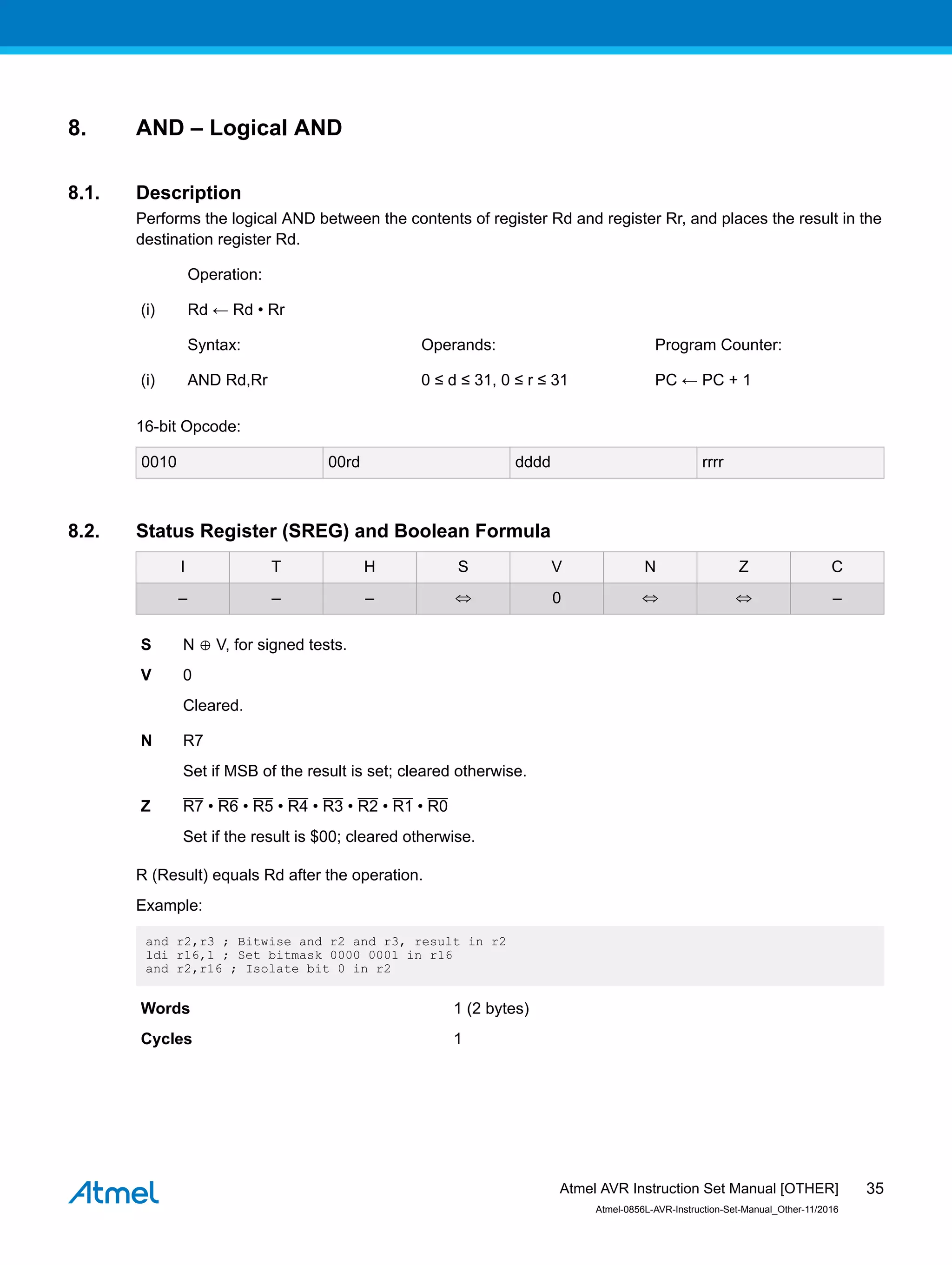 8. AND – Logical AND
8.1. Description
Performs the logical AND between the contents of register Rd and register Rr, and places the result in the
destination register Rd.
Operation:
(i) Rd ← Rd • Rr
Syntax: Operands: Program Counter:
(i) AND Rd,Rr 0 ≤ d ≤ 31, 0 ≤ r ≤ 31 PC ← PC + 1
16-bit Opcode:
0010 00rd dddd rrrr
8.2. Status Register (SREG) and Boolean Formula
I T H S V N Z C
– – – ⇔ 0 ⇔ ⇔ –
S N ⊕ V, for signed tests.
V 0
Cleared.
N R7
Set if MSB of the result is set; cleared otherwise.
Z R7 • R6 • R5 • R4 • R3 • R2 • R1 • R0
Set if the result is $00; cleared otherwise.
R (Result) equals Rd after the operation.
Example:
and r2,r3 ; Bitwise and r2 and r3, result in r2
ldi r16,1 ; Set bitmask 0000 0001 in r16
and r2,r16 ; Isolate bit 0 in r2
Words 1 (2 bytes)
Cycles 1
Atmel AVR Instruction Set Manual [OTHER]
Atmel-0856L-AVR-Instruction-Set-Manual_Other-11/2016
35
 