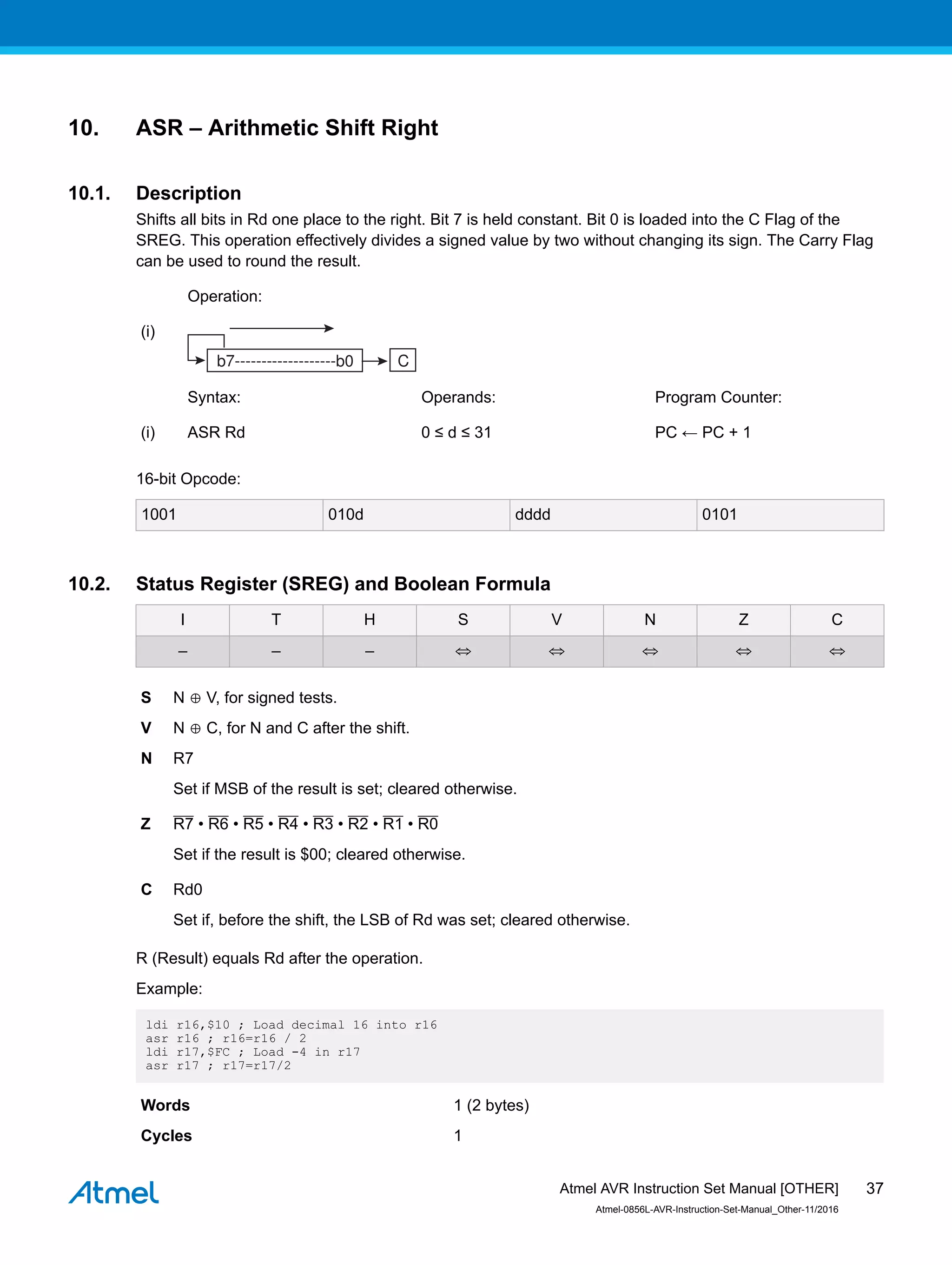 10. ASR – Arithmetic Shift Right
10.1. Description
Shifts all bits in Rd one place to the right. Bit 7 is held constant. Bit 0 is loaded into the C Flag of the
SREG. This operation effectively divides a signed value by two without changing its sign. The Carry Flag
can be used to round the result.
Operation:
(i)
Syntax: Operands: Program Counter:
(i) ASR Rd 0 ≤ d ≤ 31 PC ← PC + 1
16-bit Opcode:
1001 010d dddd 0101
10.2. Status Register (SREG) and Boolean Formula
I T H S V N Z C
– – – ⇔ ⇔ ⇔ ⇔ ⇔
S N ⊕ V, for signed tests.
V N ⊕ C, for N and C after the shift.
N R7
Set if MSB of the result is set; cleared otherwise.
Z R7 • R6 • R5 • R4 • R3 • R2 • R1 • R0
Set if the result is $00; cleared otherwise.
C Rd0
Set if, before the shift, the LSB of Rd was set; cleared otherwise.
R (Result) equals Rd after the operation.
Example:
ldi r16,$10 ; Load decimal 16 into r16
asr r16 ; r16=r16 / 2
ldi r17,$FC ; Load -4 in r17
asr r17 ; r17=r17/2
Words 1 (2 bytes)
Cycles 1
Atmel AVR Instruction Set Manual [OTHER]
Atmel-0856L-AVR-Instruction-Set-Manual_Other-11/2016
37
 